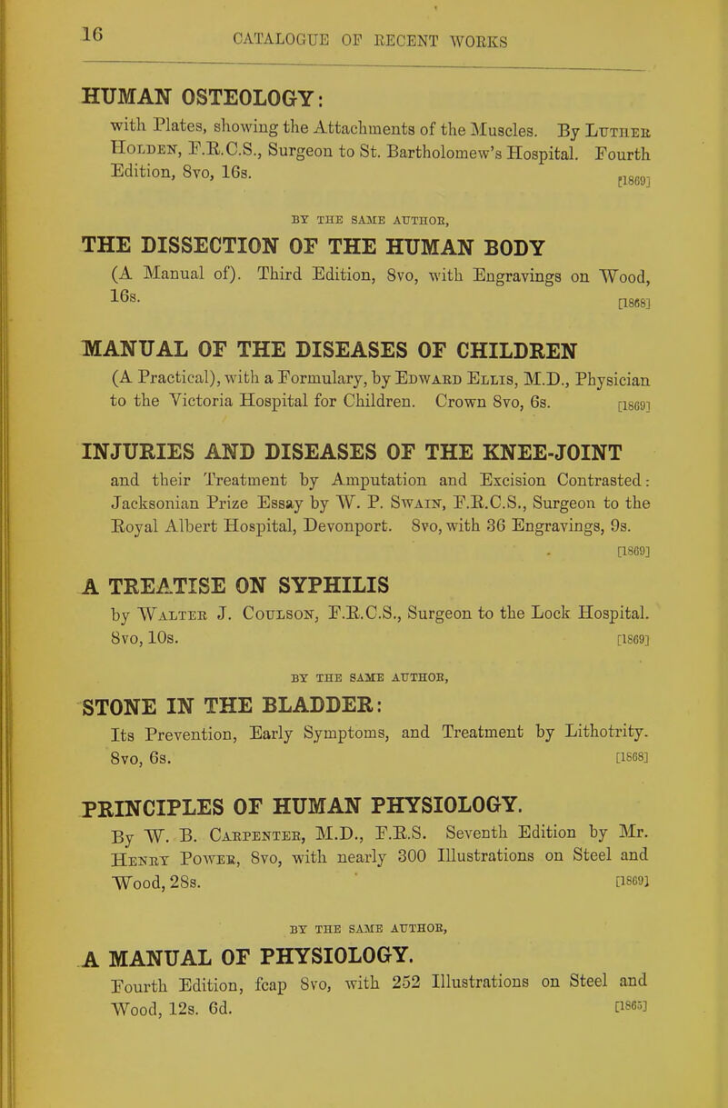 HUMAN OSTEOLOGY: with Plates, showing the Attachments of the Muscles. By Lutiiee HoLiDEN, P.E.C.S., Surgeon to St. Bartholomew's Hospital. Fourth Edition, 8vo, 16s. ^^g^g^ BY THE SAME ATTTHOE, THE DISSECTION OF THE HUMAN BODY (A Manual of). Third Edition, 8vo, with Engravings on Wood, [1868] MANUAL OF THE DISEASES OF CHILDREN (A Practical), with a Eormulary, by Edwaed Ellis, M.D., Physician to the Victoria Hospital for Children. Crown 8vo, 6s. [i869] INJURIES AND DISEASES OF THE KNEE-JOINT and their Treatment by Amputation and Excision Contrasted: Jacksonian Prize Essay by W. P. Swain, E.E.C.S., Surgeon to the E/Oyal Albert Hospital, Devonport. Svo, with 36 Engravings, 9s. [1869] A TREATISE ON SYPHILIS by Walter J. Coulson, E.E.C.S., Surgeon to the Lock Hospital. Svo, 10s. [1869] BY THE SAME AtJTHOB, STONE IN THE BLADDER: Its Prevention, Early Symptoms, and Treatment by Lithotrity. Svo, 63. [1S68] PRINCIPLES OF HUMAN PHYSIOLOGY. By W. B. Caepentee, M.D., E.E.S. Seventh Edition by Mr. Henet Poavee, Svo, with nearly 300 Illustrations on Steel and Wood, 2SS. [18691 BY THE SAME AUTHOE, A MANUAL OF PHYSIOLOGY. Eourth Edition, fcap Svo, with 252 Illustrations on Steel and Wood, 12s. 6d. [1865]