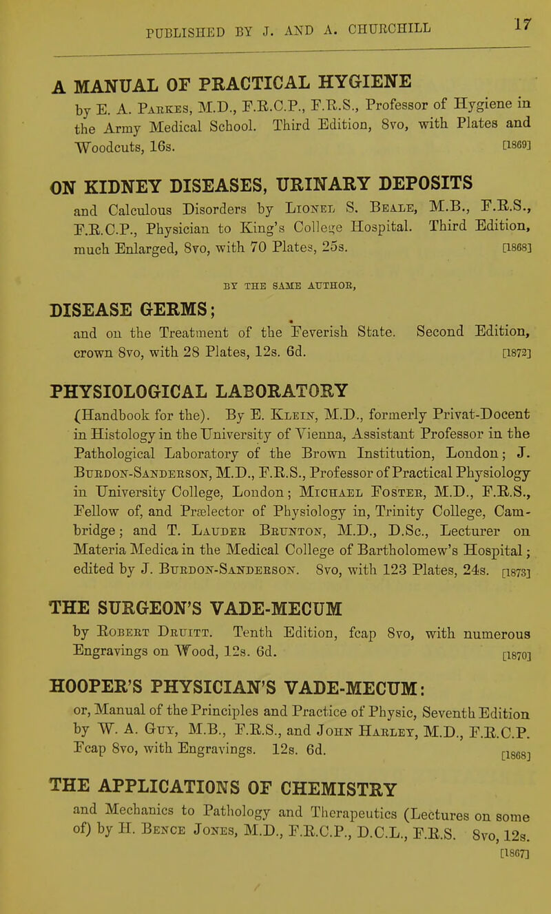 A MANUAL OF PRACTICAL HYGIENE by E. A. Parkes, M.D., F.E.C.P., F.E.S., Professor of Hygiene in the Army Medical School. Third Edition, 8vo, with Plates and Woodcuts, 16s. [1869] ON KIDNEY DISEASES, URINARY DEPOSITS and Calculous Disorders by Lionel S. Beale, M.B., E.E.S., F.E.C.P., Physician to King's Collei>;e Hospital. Third Edition, much Enlarged, 8vo, with 70 Plates, 253. [1868] BY THE SAME AUXHOE, DISEASE GERMS; and on the Treatment of the Eeverish State. Second Edition, crown 8vo, with 28 Plates, 12s. 6d. [1872] PHYSIOLOGICAL LABORATORY (Handbook for the). By E. Kleik, M.D., formerly Privat-Docent in Histology in the University of Vienna, Assistant Professor in the Pathological Laboratory of the Brown Institution, London; J. Burdon-Sanderson, M.D., F.E.S., Professor of Practical Physiology in University College, London; Michael Eoster, M.D., F.E.S., Eellow of, and Prtelector of Physiology in. Trinity College, Cam- bridge ; and T. Lauder Brunton, M.D., D.Sc, Lecturer on Materia Medica in the Medical College of Bartholomew's Hospital; edited by J. Burdon-Sanderson. 8vo, with 123 Plates, 24s. [ists] THE SURGEON'S VADE-MECUM by Egbert Druitt. Tenth Edition, fcap 8vo, with numerous Engravings on Wood, 12s. 6d. [1870] HOOPER'S PHYSICIAN'S VADE-MECUM: or. Manual of the Principles and Practice of Physic, Seventh Edition by W. A. Gut, M.B., E.E.S., and John Harlet, M.D., E.E.C.P. Ecap 8vo, with Engravings. 12s. 6d, ^isegj THE APPLICATIONS OF CHEMISTRY and Mechanics to Pathology and Tlierapeutics (Lectures on some of) by H. Bence Jones, M.D., E.E.C.P., D.C.L., E.E.S. 8vo, 12s. [18G7]
