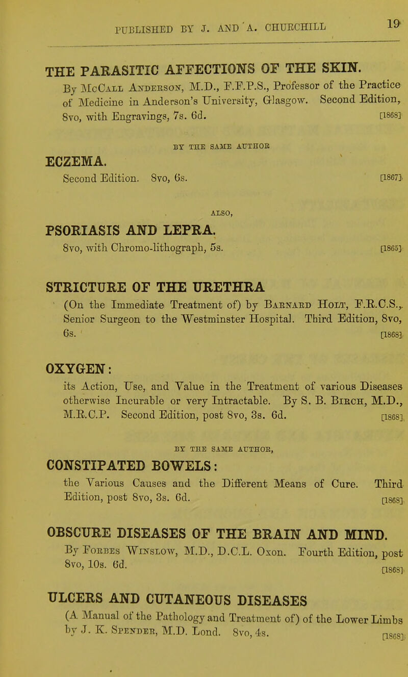 THE PARASITIC AFFECTIONS OF THE SKIN. By McCall Axdeeson, M.D., P.F.P.S., Professor of the Practice of Medicine in Anderson's University, Glasgow. Second Edition, 8vo, with Engravings, 7s. 6d. [I868] BX THE SAME ATJTHOE ECZEMA. Second Edition. 8vo, 6s. [I8673. ALSO, PSORIASIS AND LEPRA. 8vo, with Chromo-lithograph, 5a. [1865] STRICTURE OF THE URETHRA (On the Immediate Treatment of) by Barnaed Holt, E.E.C.S.,. Senior Surgeon to the Westminster Hospital. Third Edition, Svo, 6s. [1868] OXYGEN: its Action, Use, and Yalue in the Treatment of various Diseases otherwise Incurable or very Intractable. By S. B. Bibch, M.D., M.E.C.P. Second Edition, post Svo, 3s. 6d. [I868] BY TEE SAME ATJTHOE, CONSTIPATED BOWELS: the Various Causes and the Different Means of Cure. Third Edition, post Svo, 3s. 6d. [I868] OBSCURE DISEASES OF THE BRAIN AND MIND. By Forbes Wikslow, M.D., D.C.L. Oxon. Fourth Edition, post Svo, lOs. 6d. pggg^ ULCERS AND CUTANEOUS DISEASES (A Manual of the Pathology and Treatment of) of the Lower Limbs by J. K. Spender, M.D. Lend. Svo, ds. pses].