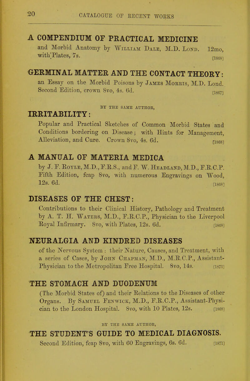 30 A COMPENDIUM OF PRACTICAL MEDICINE and Morbid Anatomy by William Dale, M.D. Lond. 12mo, withTlates, 7s. pg^g^ GERMINAL MATTER AND THE CONTACT THEORY: an Essay on the Morbid Poisons by James Mobets, M.D. Lond. Second Edition, crown 8vo, 4s. Gd. psg^-j BT THE SAME AUTHOE, IRRITABILITY: Popular and Practical Sketches of Common Morbid States and Conditions bordering on Disease; with Hints for Management, Alleviation, and Cure. Crown 8vo, 43. 6d. pses] A MANUAL OF MATERIA MEDICA by J. E. EoTLE, M.D., E.E.S., and P. W. Headland, M.D., E.E.C.P. Eifth Edition, fcap 8vo, with numerous Engravings on Wood, 12s. 6d. [1868] DISEASES OF THE CHEST: Contributions to their Clinical History, Pathology and Treatment by A. T. H. Waters, M.D., E.R.C.P., Physician to the Liverpool Eoyal Infirmary. 8vo, with Plates, 12s. 6d, [1868] NEURALGIA AND KINDRED DISEASES of the Nervous System : their ISTature, Causes, and Treatment, with a series of Cases, by John Chapman, M.D., M.E.C.P., Assistant- Physician to the MetrojDolitan Eree Hospital. 8vo, 14s. [i873] THE STOMACH AND DUODENUM (The Morbid States of) and their Eelations to the Diseases of other Organs. By Samuel Eenwick, M.D., E.E.C.P., Assistant-Physi- cian to the London Hospital. 8vo, with 10 Plates, 12s. [ises] BY THE SAME ATTTHOE, THE STUDENT'S GUIDE TO MEDICAL DIAGNOSIS. Second Edition, fcap 8vo, with 60 Engravings, 6s. 6d. [isTi]