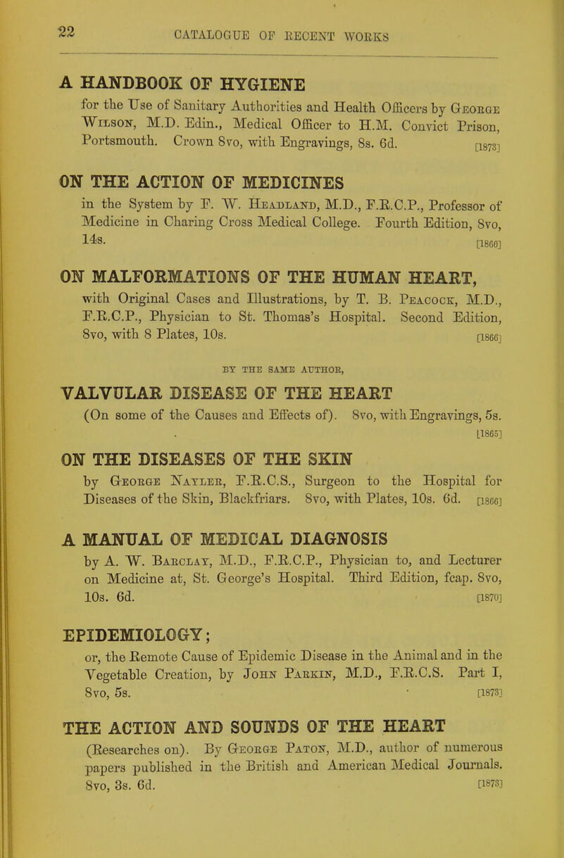 A HANDBOOK OF HYGIENE for the Use of Sanitary Authorities and Health Officers by Geoege Wilson, M.D. Edin., Medical Officer to H.M. Convict Prison, Portsmouth. Crown 8vo, with Engravings, 8s. 6d. [I873] ON THE ACTION OF MEDICINES in the System by P. W. Headland, M.D., F.E.C.P., Professor of Medicine in Charing Cross Medical College. Fourth Edition, Svo, ON MALFORMATIONS OF THE HUMAN HEART, with Original Cases and Illustrations, by T. B. Peacock, M.D., P.R.C.P., Physician to St. Thomas's Hospital. Second Edition, Svo, with 8 Plates, 10s. [iseej BY THE SAME ATJTHOE, VALVULAR DISEASE OF THE HEART (On some of the Causes and Effects of). Svo, with Engravings, 53. L1865] ON THE DISEASES OF THE SKIN by GrEORGE Natlee, P.E.C.S., Surgeon to the Hospital for Diseases of the Skin, Blackfriars. Svo, with Plates, 10s. 6d. qscg] A MANUAL OF MEDICAL DIAGNOSIS by A. W. Baeclay, M.D., F.E.C.P., Physician to, and Lecturer on Medicine at, St. George's Hospital. Third Edition, fcap. Svo, 10s. 6d. a870] EPIDEMIOLOGY; or, the Eemote Cause of Epidemic Disease in the Animal and in the Vegetable Creation, by John Paeeiin, M.D., P.E.C.S. Part I, Svo, 5s. ■ [1873] THE ACTION AND SOUNDS OF THE HEART (Eesearches on). By Geoege Paton, M.D., author of numerous papers published in the British and American Medical Journals. Svo, 3s. 6d. [1873]