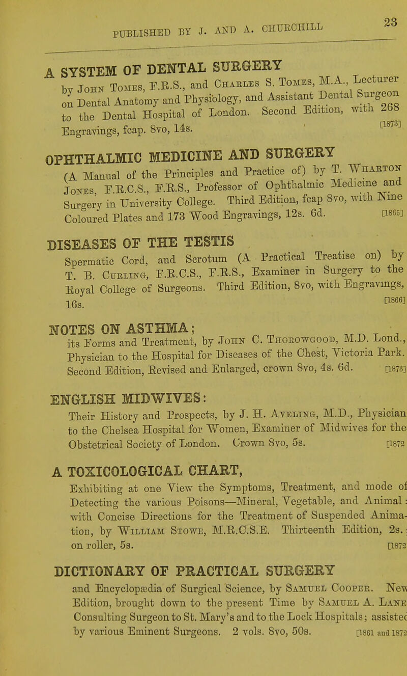 A SYSTEM OF DENTAL STJEGEE.T by John Tomes, F.B.S., aud Chai...s S. Tomes, M.A Lecturer 1 Dental Matomy and PbysMogy, and Assistant Dental Surgeon to the Dental Hospital of London. Second Edibon, with 268 Engravings, fcap. 8vo, 14s. ' ^^^^^^ OPHTHALMIC MEDICINE AND SURGERY (A Manual of the Principles and Practice of) by T Wiiaeton Jones PUC.S., P.R.S., Professor of Ophthalmic Medicine and Surgery in University College. Third Edition, fcap 8vo, with Nine Coloured Plates and 173 Wood Engravings, 12s. 6d. [IBGS] DISEASES OF THE TESTIS Spermatic Cord, and Scrotum (A Practical Treatise on) by T B Cttkling, P.E.C.S., E.E.S., Examiner in Surgery to the Eoyal College of Surgeons. Third Edition, 8vo, with Engravmgs, 16s. ^'''^ NOTES ON ASTHMA; ..r. r . its Eorms and Treatment, by John C. Thoeowgood, M.D. Lond., Physician to the Hospital for Diseases of the Chest, Victoria Park. Second Edition, Eevised and Enlarged, crown Svo, 4s. 6d. [i873] ENGLISH MIDWIVES: Their History and Prospects, by J. H. Ayeling, M.D., Physician to the Chelsea Hospital for Women, Examiner of Midwives for the Obstetrical Society of London. Crown Svo, 5s. [1873 A TOXICOLOGICAL CHART, Exhibiting at one View the Symptoms, Treatment, and mode oi Detecting the various Poisons—IMineral, Vegetable, and Animal: with Concise Directions for the Treatment of Suspended Anima- tion, by William Stowe, M.E.C.S.E. Thirteenth Edition, 2s.; on roller, Ss. [1873 DICTIONARY OF PRACTICAL SURGERY and Encyclopaedia of Surgical Science, by Samuel Coopee. Ne-^ Edition, brought down to the present Time by Samuel A. Lane Consulting Surgeon to St. Mary's and to the Lock Hospitals; assistec by various Eminent Surgeons. 2 vols. Svo, 50s. psci aud 1872