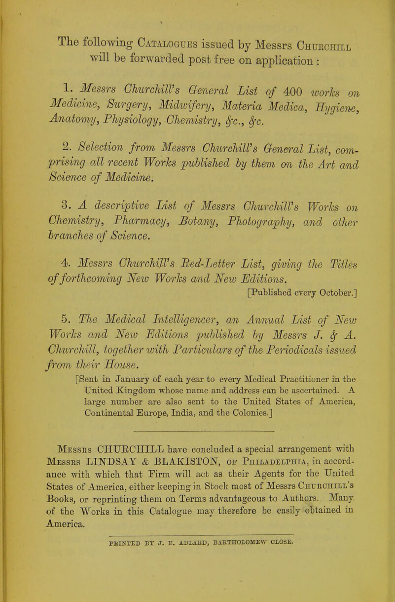 The following Catalogues issued by Messrs Churchill will be forwarded post free on application : 1. Messrs GhurcliilVs General List of 400 loorlcs on Medicine, Surgery, Midivifenj, Materia Medica, Hygiene, Anatomy, Physiology, Chemistry, ^c, &fc. 2. Selection from Messrs Churchill's General List, com- prising all recent Worhs published by them cm the Art and Science of Mediaine. 3. A descriptive List of Messrs ChurchilVs Worhs on Chemistry, Pharmacy, Botany, Photography, and other branches of Science. 4. Messrs ChurchilVs Bed-Letter List, giving the Titles of forthcoming Neiv Worhs and New Editions. [Published every October.] 5. The Medical Intelligencer, an Annual List of New Worhs and New Editions published by Messrs J. ^ A. Churchill, together ivith Particulars of the Periodicals issued from their House. [Sent in January of each year to every Medical Practitioner in the United Kingdom whose name and address can be ascertained. A large number are also sent to the United States of America, Continental Eui-ope, India, and the Colonies.] IMesses CHUECHILL have concluded a special arrangement with ]Messes LINDSAT & BLAKISTON, of Philadelphia, in accord- ance with which that Firm will act as their Agents for the United States of America, either keeping in Stock most of Messrs Chuechill's Books, or reprinting them on Terms advantageous to Authors. Many of the Works in this Catalogue may therefore be easily obtained in America. PHINTED BX J. E. ADLAED, BAETHOIOMEW CLOSE.