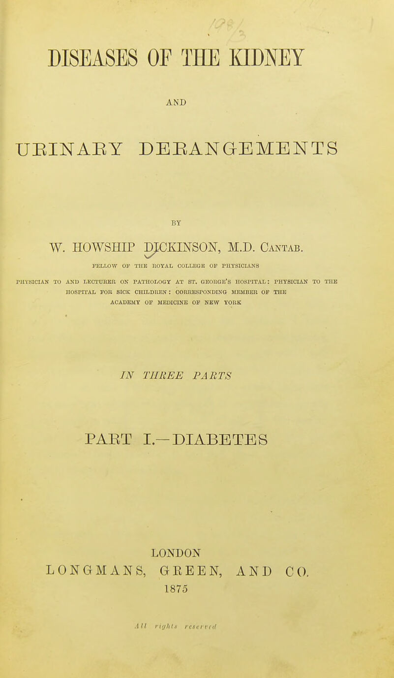 AND UEINAEY DEBANGEMENTS W. HOWSHIP KtCKINSON, M.D. Cantab. FELLOW OP THE ROYAL COLLEGE OF PUYSIOIANS PIIVSICIAN TO AUD LKCTDREU ON PATHOLOGY AT ST. GEORGE'S HOSPITAL: PHYSIClAlf TO THE nOSPn-AL FOR SICK CHLLDHEN : CORIIESPONDING MEMBER OF THE ACADEMY OP MEDICINE OF NEW YORK IN THREE PARTS PART I—DIABETES LONDON LONGMANS, GEEEN, AND CO. 1875 .1// nijlils rcti'ived