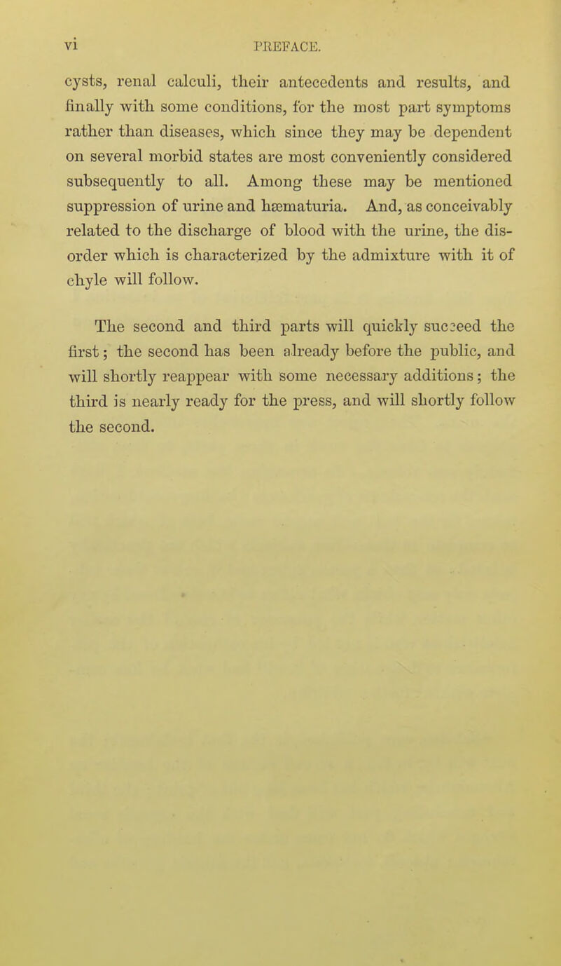vi cysts, renal calculi, their antecedents and results, and finally with some conditions, for the most part symptoms rather than diseases, which since they may be dependent on several morbid states are most conveniently considered subsequently to all. Among these may be mentioned suppression of urine and hsematuria. And, as conceivably related to the discharge of blood with the urine, the dis- order which is characterized by the admixture with it of chyle will follow. The second and third parts will quickly suc2eed the first; the second has been already before the public, and will shortly reappear with some necessary additions; the third is nearly ready for the press, and will shortly follow the second. 1