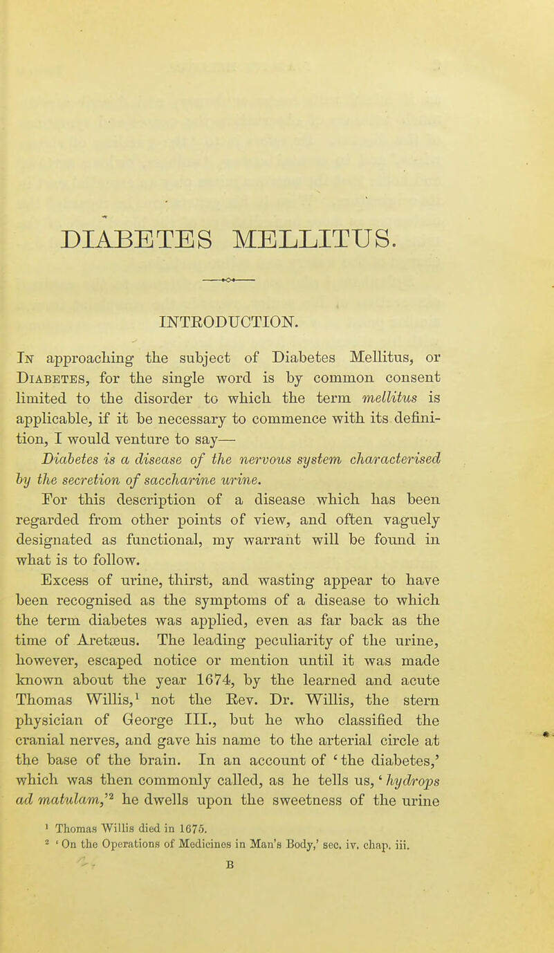 DIABETES MELLITUS. INTRODUCTION. In approaching the subject of Diabetes Mellitus, or Diabetes, for the single word is by common consent limited to the disorder to which the term mellitus is applicable, if it be necessary to commence with its defini- tion, I would venture to say— Diabetes is a disease of the nervous system characterised hy the secretion of saccharine urine. For this description of a disease which has been regai-ded from other points of view, and often vaguely designated as functional, my warrant will be found in what is to follow. Excess of urine, thirst, and wasting appear to have been recognised as the symptoms of a disease to which the term diabetes was applied, even as far back as the time of Aretceus. The leading peculiarity of the urine, however, escaped notice or mention until it was made known about the year 1674, by the learned and acute Thomas Willis,^ not the Eev. Dr. Willis, the stem physician of George III., but he who classified the cranial nerves, and gave his name to the arterial circle at the base of the brain. In an account of 'the diabetes,' which was then commonly called, as he tells us,' hydrops ad matulam,'^ he dwells upon the sweetness of the urine ' Thomas Willis died in 1675. ^ ' On the Operations of Medicines in Man's Body,' sec. iv, chap. iii. B