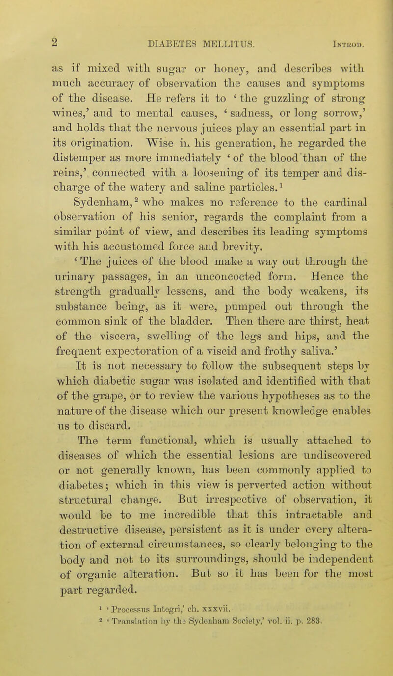 as if mixed with sugar or honey, and describes with much accuracy of observation the causes and symptoms of the disease. He refers it to ' the guzzling of strong wines,' and to mental causes, ' sadness, or long sorrow,' and holds that the nervous juices play an essential part in its origination. Wise hx his generation, he regarded the distemper as more immediately 'of the blood than of the reins,' connected with a loosening of its temper and dis- charge of the watery and saline particles.' Sydenham, ^ who makes no reference to the cardinal observation of his senior, regards the complaint from a similar point of view, and describes its leading symptoms with his accustomed force and brevity. ' The juices of the blood make a way out through the urinary passages, in an unconcocted form. Hence the strength gradually lessens, and the body weakens, its substance being, as it were, pumped out through the common sink of the bladder. Then there are thirst, heat of the viscera, swelling of the legs and hips, and the frequent expectoration of a viscid and frothy saliva.' It is not necessary to follow the subsequent steps by which diabetic sugar was isolated and identified with that of the grape, or to review the various hypotheses as to the nature of the disease which our present knowledge enables us to discard. The term functional, which is usually attached to diseases of which the essential lesions are undiscovered or not generally known, has been commonly applied to diabetes; which in this view is perverted action without structural change. But irrespective of observation, it would be to me incredible that this intractable and destructive disease, persistent as it is under every altera- tion of external circumstances, so clearly belonging to the body and not to its surroundings, should be independent of organic alteration. But so it has been for the most part regarded. ' ' Procossiis Intogri,' ch. xxxvii.  ' Translation by (lie Sydenham Society,' vol. ii. p. 283.