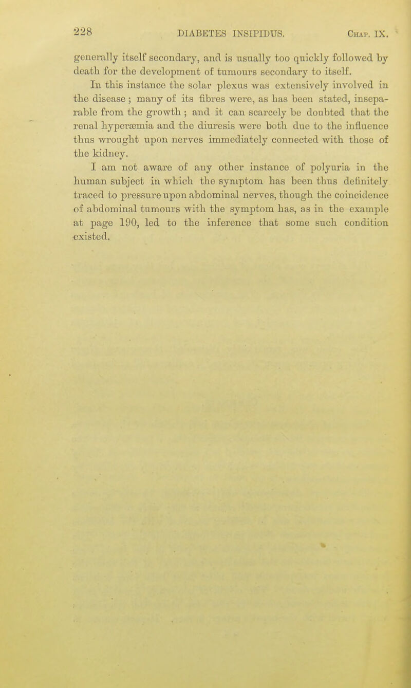 generally itself secondary, and is usually too quickly followed by deatli for the development of tumours secondary to itself. In this instance the solar plexus was extensively involved in the disease ; many oi' its fibres were, as has been stated, insepa- rable from the growth ; and it can scarcely be doubted that the renal hyperoemia and the diuresis were both due to the influence thus wrought upon nerves immediately connected with those of the kidney. I am not aware of any other instance of polyuria in the human subject in which the symptom has been thus definitely traced to pressure upon abdominal nerves, though the coincidence of abdominal tumours with the symptom has, as in the example at page 190, led to the inference that some such condition existed.