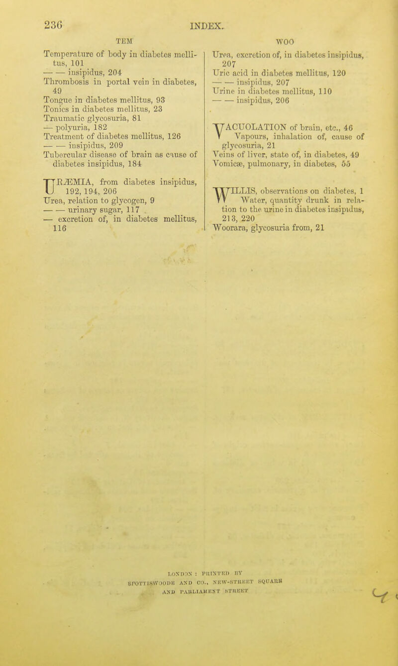 TEM TomperntTiro of body in diaLotos mcUi- tus, 101 insipidus, 204 Tlirombosis in portal vein in diabetes, 49 Tongue in diabetes melb'tus, 93 Tonics in diabetes mellitiis, 23 Traumatic glycosuria, 81 — polyuria, 182 Treatment of diabetes mellitus, 126 insipidus, 209 Tubercular disease of brain as cause of diabetes insipidus, 184 TTE^MIA, from diabetes insipidus, U 192, 194, 206 Urea, relation to glycogen, 9 urinary sugar, 117 — excretion of, in diabetes mellitus, 116 WOO Urea, excretion of, in diabetes insipidus, 207 Uric acid in diabetes mellitus, 120 insipidus, 207 Urine in diabetes mellitus, 110 insipidus, 206 VACUOLATION of brain, etc., 46 Vapours, inhalation of, cause of glycosuria, 21 Veins of liver, state of, in diabetes, 49 Vomicae, pulmonary, in diabetes, 55 WILLIS, observations on diabetes, 1 AVater, quantity drunk in rela- tion to the ujine in diabetes insipidus, 213, 220 Woorara, glycosuria from, 21 I.()NM)r)X : I'lltXTKI) BY SrOTTISWOODH AND CO.. NEW-STBKBT BQUAllB A>-B I'Altl.IAMUST STREET