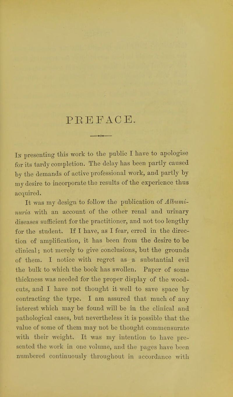 PREFACE. In presenting this work to the public I have to apologise for its tardy completion. The delay has been partly caused by the demands of active professional work, and partly by rny desire to incorporate the results of the experience thus acquired. It was my design to follow the publication of Albumi- nuria with an account of the other renal and urinary diseases sufficient for the practitioner, and not too lengthy for the student. If I have, as I fear, erred in the direc- tion of amplification, it has been from the desire to be clinical; not merely to give conclusions, but the grounds of them. I notice with regret as a substantial evil the bulk to which the book has swollen. Paper of some thickness was needed for the proper display of the wood- cuts, and I have not thought it well to save space by contracting the type. I am assured that much of any interest which may be found will be in the clinical and pathological cases, but nevertheless it is possible that the value of some of them may not be thought commensurate with their weight. It was my intention to have pre- sented the work in one volume, and the pages have been numbered continuously throughout in accordance with
