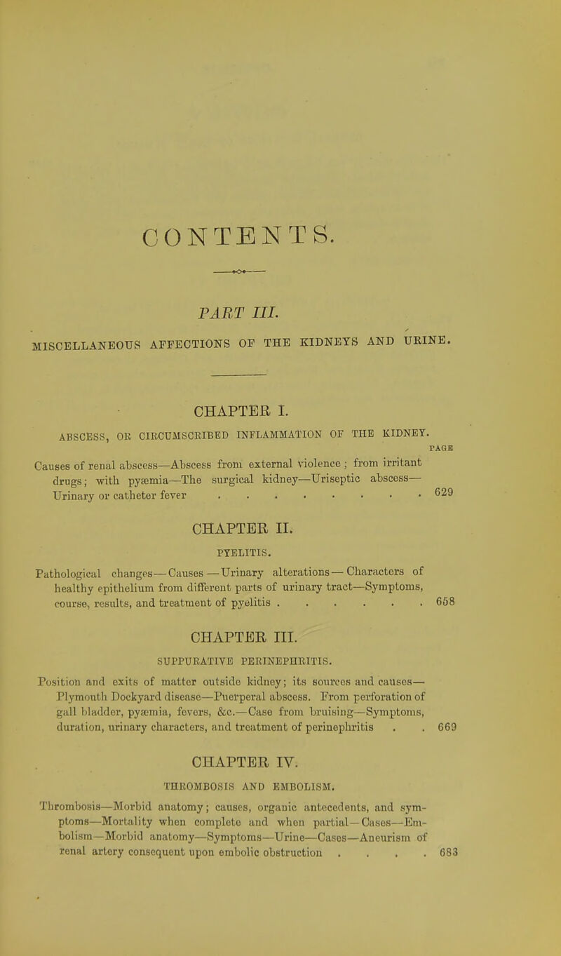 CONTENTS. »o« PART III. MISCELLANEOUS AFFECTIONS OF THE KIDNEYS AND UEINE. CHAPTER I. ABSCESS, OR CIRCUMSCKIBED INFLAMMATION OF THE KIDNEY. PAGE Causes of renal atscess—Abscess from external violence ; from irritant drugs; with pyaemia—The surgical kidney—Uriseptic abscess— Urinary or catheter fever 629 CHAPTER II. PYELITIS. Pathological changes—Causes—Urinary alterations—Characters of healthy epithelium from different parts of urinary tract—Symptoms, course, results, and treatment of pyelitis 668 CHAPTER III. SUPPURATIVE PERINEPHRITIS. Position and exits of matter outside kidney; its sources and causes— Piymoutli Dockyard disease—Puerperal abscess. From perforation of gall })laddcr, pyaemia, fevers, &c.—Case from bruising—Symptoms, duration, urinary characters, and treatment of perinopliritis . . 669 CHAPTER IV. THROMBOSIS AND EMBOLISM. Thrombosis—Morbid anatomy; causes, organic antecedents, and sym- ptoms—Mortality when complete and when partial—Cases—Em- bolism—Morbid anatomy—Symptoms—Urine—Cases—Aneurism of renal artery consequent upon embolic obstruction .... 683