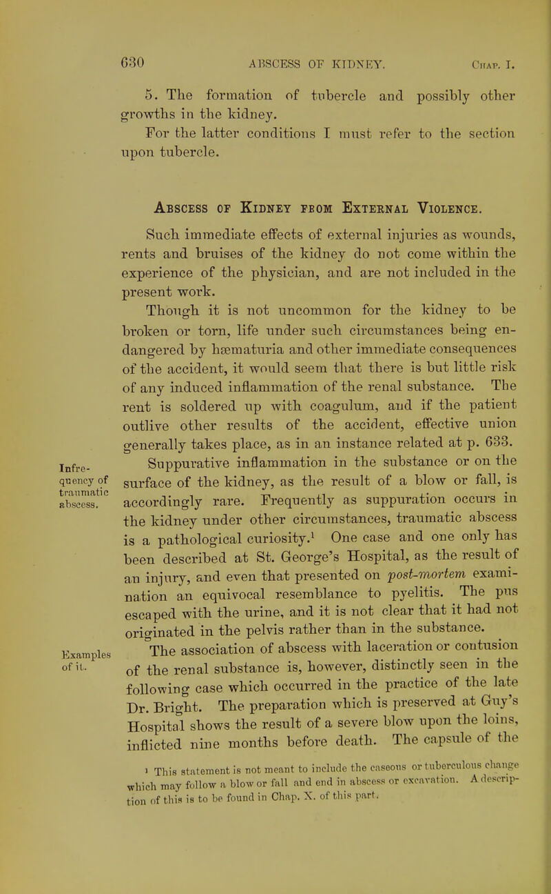 5. The formation of tubercle and possibly other growths in the kidney. For the latter conditions I must refer to the section npon tubercle. Infre- quency of traumatic abscess. Examples of it,. Abscess op Kidney fbom External Violence. Such immediate eflPects of external injuries as wounds, rents and bruises of the kidney do not come within the experience of the physician, and are not included in the present work. Though it is not uncommon for the kidney to be broken or torn, life under such circumstances being en- dangered by hsematuria and other immediate consequences of the accident, it would seem that there is but little risk of any induced inflammation of the renal substance. The rent is soldered up with coagulum, and if the patient outlive other results of the accident, effective union generally takes place, as in an instance related at p. 633. Suppurative inflammation in the substance or on the surface of the kidney, as the result of a blow or fall, is accordingly rare. Frequently as suppuration occurs in the kidney under other circumstances, traumatic abscess is a pathological curiosity.' One case and one only has been described at St. George's Hospital, as the result of an injury, and even that presented on post-mortem exami- na,tion an equivocal resemblance to pyelitis. The pus escaped with the urine, and it is not clear that it had not originated in the pelvis rather than in the substance. The association of abscess with laceration or contusion of the renal substance is, however, distinctly seen in the following case which occurred in the practice of the late Dr. Bright. The preparation which is preserved at Guy's Hospital shows the result of a severe blow upon the loins, inflicted nine months before death. The capsule of the 1 This statement is not meant to include the caseons or tuberculous change which may follow a blow or fall and end in abscess or excavation. A descrip- tion of this is to be found in Chap. X. of tliis part.