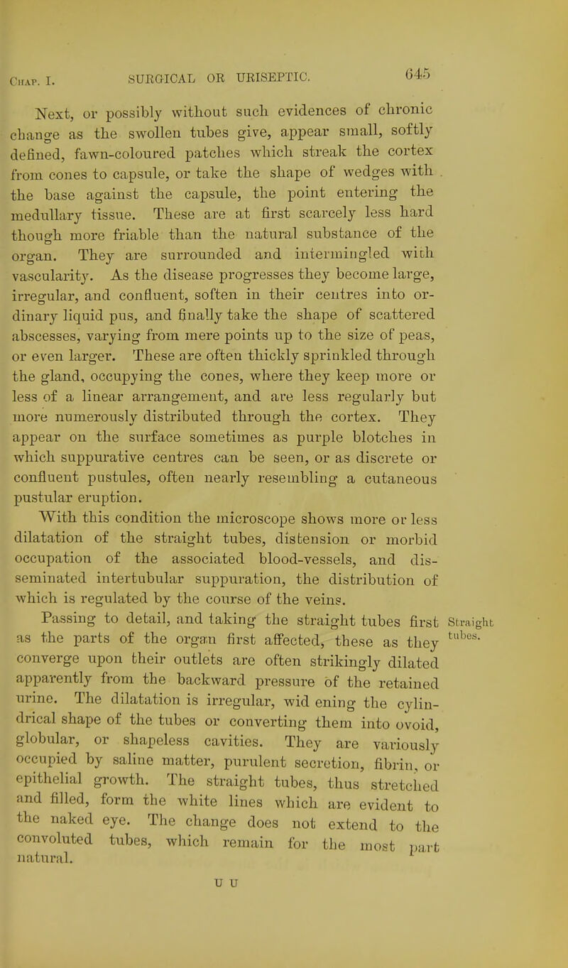 Next, or possibly without sucli evidences of chronic change as the swollen tubes give, appear small, softly defined, fawn-coloured patches which streak the cortex from cones to capsule, or take the shape of wedges with . the base against the capsule, the point entering the medullary tissue. These are at first scarcely less hard though more friable than the natural substance of the organ. They are surrounded and intermingled with vascularity. As the disease progresses they become large, irregular, and confluent, soften in their centres into or- dinary liquid pus, and finally take the shape of scattered abscesses, varying from mere points up to the size of peas, or even larger. These are often thickly sprinkled through the gland, occupying the cones, where they keep more or less of a linear arrangement, and are less regularly but more numerously distributed through the cortex. They appear on the surface sometimes as purple blotches in which suppurative centres can be seen, or as discrete or confluent pustules, often nearly resembling a cutaneous pustular eruption. With this condition the microscope shows more or less dilatation of the straight tubes, distension or morbid occupation of the associated blood-vessels, and dis- seminated intertubular suppuration, the distribution of which is regulated by the course of the veins. Passing to detail, and taking the straight tubes first Straight as the parts of the organ first affected, these as they converge upon their outlets are often strikingly dilated apparently from the backward pressure of the retained urine. The dilatation is irregular, wid ening the cylin- drical shape of the tubes or converting them into ovoid, globular, or shapeless cavities. They are variously occupied by saline matter, purulent secretion, fibrin, or epithelial growth. The straight tubes, thus stretched and filled, form the white lines which are evident to the naked eye. The change does not extend to the convoluted tubes, which remain for the most })a,rt iiatural. u u