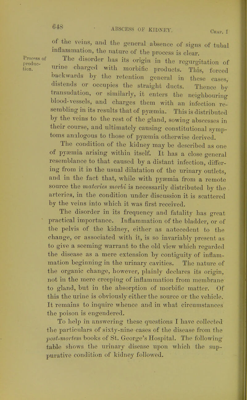 ^'^'^ ' ABSCESS 01' KIDNEY. Chap. I of the veins, and the genera,! absence of signs of tubal inflammation, the nature of the process is clear JZZ' .^^^ ^-^g-^ regurgitation of tion. ^'ine charged with morbihc products. This, forced backwards by the retention general in these cases, distends or occupies the straight ducts. Thence bv transudation, or similarly, it enters the neighbouring blood-vessels, and charges them with an infection re- sembling in its results that of pyaemia. This is distributed by the veins to the rest of the gland, sowing abscesses in their course, and ultimately causing constitutional symp- toms analogous to those of pyaemia otherwise derived. The condition of the kidney may be described as one of pya3mia arising within itself. Ifc has a close general resemblance to that caused by a distant infection, differ- ing from it in the usual dilatation of the urinary outlets, and in the fact that, while with pyaemia from a remote source the materies morbi is necessarily distributed by the . arteries, in the condition under discussion it is scattered by the veins into which it was first received. The disorder in its frequency and fatality has great l^ractical importance. Inflammation of the bladder, or of the pelvis of the kidney, either as antecedent to the change, or associated with it, is so invariably present as to give a seeming warrant to the old view which regarded the disease as a mere extension by contiguitj^ of inflam- mation beginning in the urinary cavities. The nature of the organic change, however, plainly declares its origin, not in the mere creeping of inflammation from membrane to gland, but in the absorption of morbific matter. Of this the urine is obviously either the source or the vehicle. It remains to inquire whence and in what circumstances the poison is engendered. To help in answering these questions I have collected the particulars of sixty-nine cases of the disease from the fod-movtem books of St. George's Hospital. The following- table shows the urinary disease upon which the sup- purative condition of kidnej^ followed.