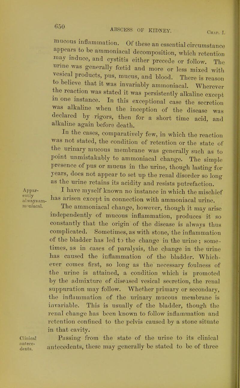 muccms inflammation. Of these an essential circumstance appears to be ammoniacal decomposition, which retention raay induce, and cystitis either precede or follow. The imne was generally foetid and more or less mixed with vesical products, pus, mucus, and blood. There is reason to believe that it was invariably ammoniacal. Wherever the reaction was stated it was persistently alkaline except m one instance. In this exceptional case the secretion was alkaline when the inception of the disease was declared by rigors, then for a short time acid, and alkaline again before death. In the cases, comparatively few, in which the reaction was not stated, the condition of retention or the state of the urinary mucous membrane was generally such as to point unmistakably to ammoniacal change. The simple presence of pus or mucus in the urine, though lasting for yea,rs, does not appear to set up the renal disorder so long as the urine retains its acidity and resists putrefaction. Appar- I have myself known no instance in which the mischief always am- arisen except in connection with ammoniacal urine, moniacal. The ammoniacal change, however, though it may arise independently of mucous inflammation, produces it so constantly that the origin of the disease is always thus complicated. Sometimes, as with stone, the inflammation of the bladder has led to the change in the urine ; some- times, as in cases of paralysis, the change in the urine has caused the inflammation of the bladder. Which- ever comes first, so long as the necessary foulness of the urine is attained, a condition which is promoted by the admixture of diseased vesical secretion, the renal suppuration may follow. Whether primary or secondary, the inflammation of the urinary mucous membrane is invariable. This is usually of the bladder, though the renal change has been known to follow inflammation and retention confined to the pelvis caused by a stone situate in that cavity. Clinical Pilssing from the state of the urine to its clinical dents!*' antecedents, these may generally be stated to be of three