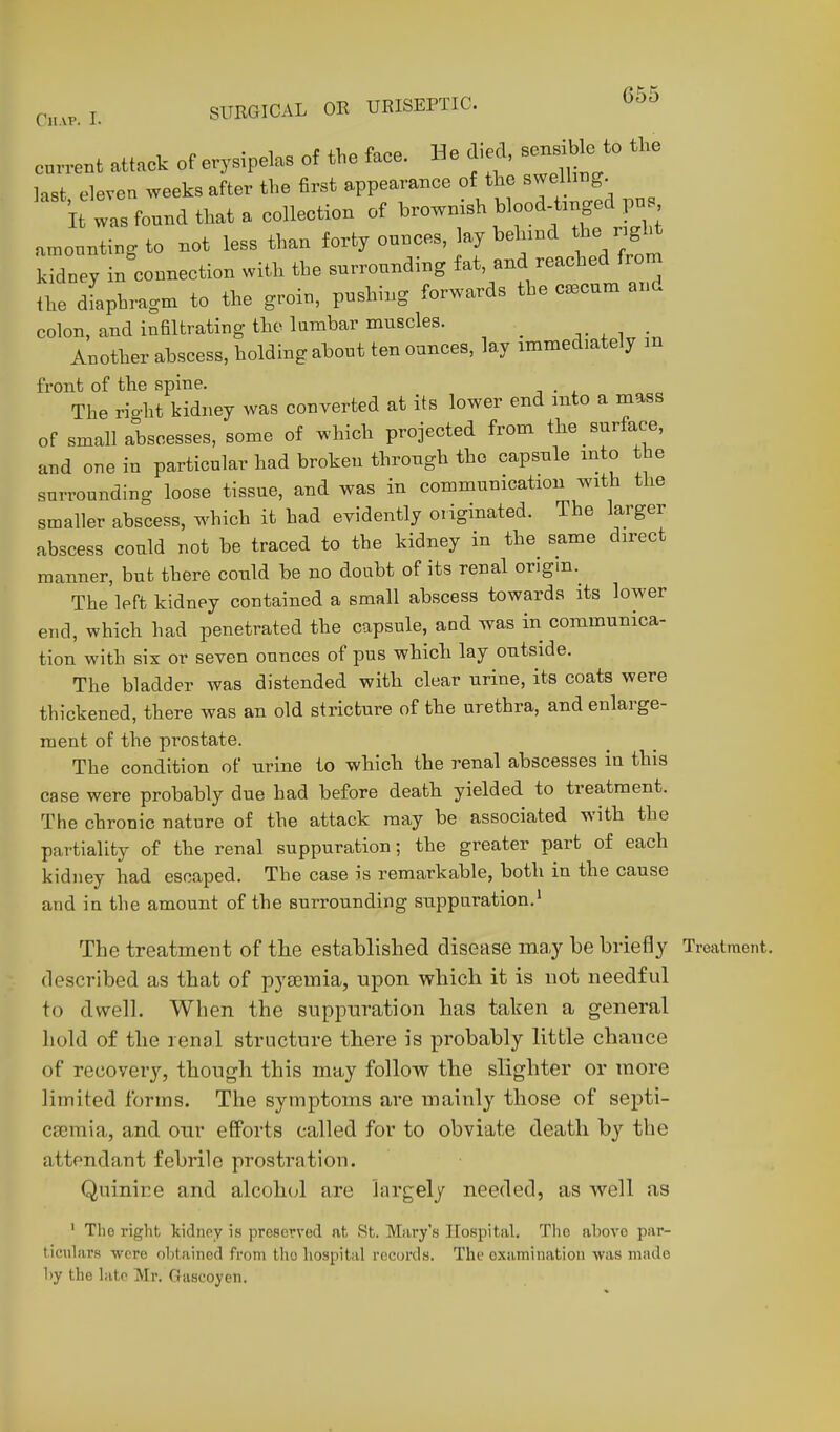 current attack of erysipelas of the face. He died son^bl^^^^ the Hst eleven weeks after the first appearance of the swelht^g. it ts found that a collection of hrownish blood t.nged pn amonnting to not less than forty ounces, lay behind ^^Y'/ kTey in connection with the surrounding fat, and reached from the dfaphragm to the groin, pushing forwards the caecum and colon, and infiltrating the larahar muscles. _ v f Another ahscess, holding about ten ounces, lay immediately m front of the spine. . The rio-ht kidney was converted at its lower end into a mass of small abscesses, some of which projected from the surface, and one in particular had broken through the capsule into the surrounding loose tissue, and was in communication with the smaller abscess, which it had evidently originated. The larger abscess could not be traced to the kidney in the same direct manner, but there could be no doubt of its renal origin. The left kidney contained a small abscess towards its lower end, which had penetrated the capsule, and was in communica- tion with six or seven ounces of pus which lay outside. The bladder was distended with clear urine, its coats were thickened, there was an old stricture of the urethra, and enlarge- ment of the prostate. The condition of urine to which the renal abscesses in this case were probably due had before death yielded to treatment. The chronic nature of the attack may be associated with the partiality of the renal suppuration; the greater part of each kidney had escaped. The case is remarkable, both in the cause and in the amount of the surrounding suppuration.' The treatment of tlie established disease ma,y be briefly Treatment, described as that of pyaemia, upon which it is not needful to dwell. When the suppuration has taken a general hold of the renal structure there is probably little chance of recovery, though this may follow the slighter or more limited forms. The symptoms are mainly those of septi- cajmia, and our efforts called for to obviate death by the attendant febrile prostration. Quinine and alcoh(d are largely needed, as well as ' Tlio right, kidney is preserved at St. Mary's Hospital. Tlie above par- ticulars were obtained from tlio hospital records. The examination was made by the hitc Mr. Gascoyen.
