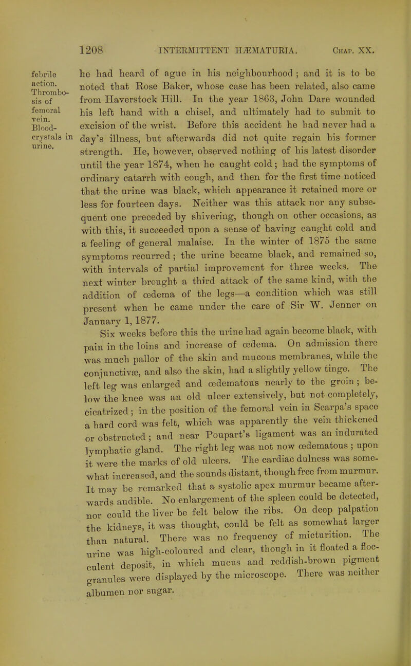 urine. febrile he had hoard of nguo in liis ncighbonrhood ; and it is to bo action. noted that Rose Baker, whose case has been related, also came InrOrabO- tt-h t in/^r. T 1 sis of from Haverstock Hill. In the year IBoo, John Dare wounded femoral }j{g jgft hand with a chisel, and ultimately had to submit to Blood- excision of the wrist. Before this accident he had never had a crysfals in day's illness, but afterwards did not quite regain his former strength. He, however, observed nothing of his latest disorder until the year 1874, when he caught cold; had the symptoms of ordinary catarrh with cough, and then for the first time noticed that the urine was black, which appearance it retained more or less for fourteen days. Neither was this attack nor any subse- quent one preceded by shivering, though on other occasions, as with this, it succeeded upon a sense of having caught cold and a feeling of general malaise. In the winter of 1875 the same symptoms recurred ; the urine became black, and remained so, with intervals of partial improvement for three weeks. The next winter brought a third attack of the same kind, with the addition of oedema of the legs—a condition which was still present when he came under the care of Sir W. Jenner on January 1,1877. Six weeks before this the urine had again become black, with pain in the loins and increase of oedema. On admission there was much pallor of the skin and mucous membranes, while the conjunctiva?, and also the skin, had a slightly yellow tinge. The left leg was enlarged and oedematous nearly to the groin ; be- low the knee was an old ulcer extensively, but not completely, cicatrized; in the position of the femoral vein in Scarpa's space a hard cord was felt, which was apparently the vein thickened or obstructed ; and near Poupart's ligament was an indurated lymphatic gland. The right leg was not now cedematous ; upon it were the marks of old ulcers. The cardiac dulness was some- what increased, and the sounds distant, though free from murmur. It may be remarked that a systolic apex murmur became after- wards audible. No enlargement of the spleen could be detected, nor could the liver be felt below the ribs. On deep palpation the kidneys, it was thought, could be felt as somewhat larger than natural. There was no frequency of micturition. The urine was high-coloured and clear, though in it floated a floe culent deposit, in which mucus and reddish-brown pigment granules were displayed by the microscope. There was neither albumen nor sugar.