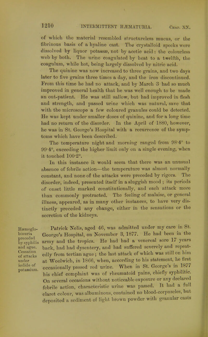 Hsemoglo- biniiria preceded by syphilis and ague. Cessation of attacks under iodide of potassium. of wliich the material resembled structureless mucus, or tlie fibrinous basis of a hyaline cast. The crystalloid specks were dissolved by liquor potassas, not by acetic acid: the colourless web by both. The urine coagulated by heat to a twelfth, the coagulum, while hot, being largely dissolved by nitric acid. The quinine was now increased to three grains, and two days later to five grains three times a day, and the iron discontinued. From this time he had no attack, and by March 3 had so much improved in general health that he was well enough to be made an out-patient. He was still sallow, but had improved in flesh and strength, and passed urine which was natural, save that with the microscope a few coloured granules could be detected. He was kept under smaller doses of quinine, and for a long time had no return of the disorder. In the April of 1880, however, he was in St. George's Hospital with a recurrence of the symp- toms which have been described. The temperature night and morning ranged from 98'4° to 994°, exceeding the higher limit only on a single evening, when it touched 100-2°. In this instance it would seem that there was an unusual absence of febrile action—the temperature was almost normally constant, and none of the attacks were preceded by rigors. The disorder, indeed, presented itself in a sluggish mood ; its periods of onset little marked constitutionally, and each attack more than commonly protracted. The feeling of malaise, or general illness, appeared, as in many other instances, to have very dis- tinctly preceded any change, either in the sensations or the secretion of the kidneys. Patrick Nelis, aged 46, was admitted under my care in St. George's Hospital, on November 3, 1877. He had been in the army and the tropics. He had had a venereal sore 17 years back, had had dysentery, and had suffered severely and repeat- edly from tertian ague ; the last attack of which was still on him at Woolwich, in 1866, when, according to his statement, he first occasionally passed red urine. When in St. George's in 1877 his chief complaint was of rheumatoid pains, chiefly syphilitic. On several occasions without noticeable exposure or any declared febrile action, chat-acteristic urine was passed. It had a full claret colour, was albuminous, contained no blood-corpuscles, but deposited a sediment of light brown powder with granular casts