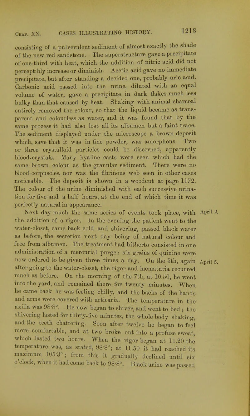 consisting of a pulverulent sediment of almost exactly the shade of the new red sandstone. The superstructure gave a precipitate of one-third with heat, which the addition of nitric acid did not perceptibly increase or diminish. Acetic acid gave no immediate precipitate, but after standing a decided one, probably uric acid. Carbonic acid passed into the urine, diluted with an equal volume of water, gave a precipitate in dark flakes much less bulky than that caused by heat. Shaking with animal charcoal entirely removed the colour, so that the liquid became as trans- parent and colourless as water, and it was found that by the same process it had also lost all its albumen but a faint trace. The sediment displayed under the microscope a brown deposit which, save that it was in fine powder, was amorphous. Two or three crystalloid particles could be discerned, apparently blood-crystals. Many hyaline casts were seen which had the same brown colour as the granular sediment. There were no blood-corpuscles, nor was the fibrinous web seen in other cases noticeable. The deposit is shown in a woodcut at page 1172. The colour of the urine diminished with each successive urina- tion for five and a half hours, at the end of which time it was perfectly natural in appearance. Kext day much the same series of events took place, with April 2. the addition of a rigor. In the evening the patient went to the water-closet, came back cold and shivering, passed black water as before, the secretion next day being of natural colour and free from albumen. The treatment had hitherto consisted in one administration of a mercurial purge : six grains of quinine were now ordered to be given three times a day. On the 6th, again April 5. after going to the water-closet, the rigor and hfematuria recurred much as before. On the morning of the 7th, at 10.50, he went into the yard, and remained there for twenty minutes. When he came back he was feeling chilly, and the backs of the hands and arms were covered with urticaria. The temperature in the axilla was 98-8°. He now began to shiver, and went to bed ; the shivering lasted for thirty-five minutes, the whole body shaking, and the teeth chattering. Soon after twelve he began to fee! more comfortable, and at two broke out into a profuse sweat, which lasted two hours. When the rigor began at 11.20 tho temperature was, as stated, 98-8°; at 11.50 it had reached its maximum 105-3°; from this it gradually declined until six o'clock, when it had come back to 98-8°. Black uriuo was passed