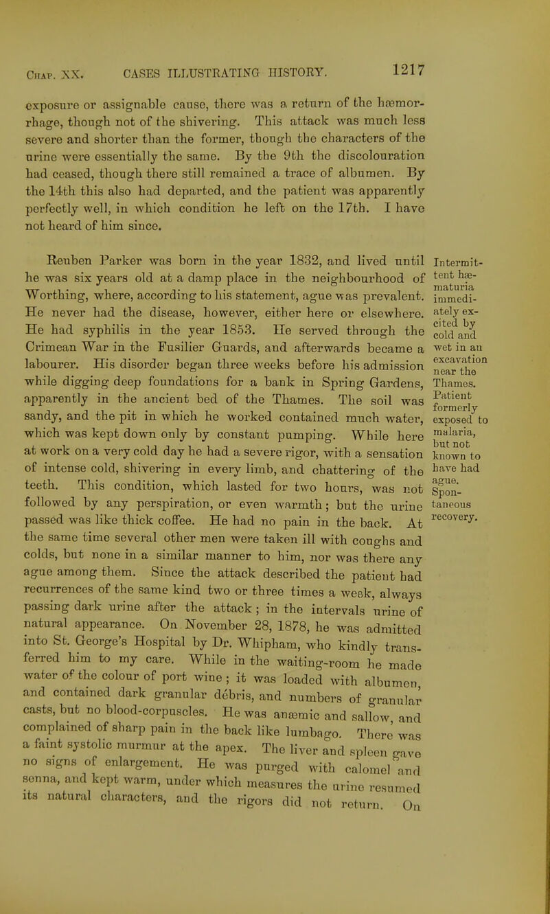 exposure or assigricable cause, there was a return of the hemor- rhage, though not of the shivering. This attack was much less severe and shorter than the former, though the characters of the urine were essentially the same. By the 9th the discolouration had ceased, though there still remained a trace of albumen. By the 14th this also had departed, and the patient was apparently perfectly well, in which condition he left on the 17th. I have not heard of him since. Reuben Parker was born in the year 1832, and lived until Intermit- he was six years old at a damp place in the neighbourhood of ^''^ Tils'tjUI'lclf Worthing, where, according to his statement, ague was prevalent, immedi- He never had the disease, however, either here or elsewhere, atelyex- He had syphilis in the year 1853. lie served through the cold and Crimean War in the Fusilier Guards, and afterwards became a 'et in au labourer. His disorder began three weeks before his admission n Gfir tiro while digging deep foundations for a bank in Spring Gardens, Thames. apparently in the ancient bed of the Thames. The soil was J'^^^i^*^ lorrDerly sandy, and the pit in which he worked contained much water, exposed to which was kept down only by constant pumping. While here ^^^■ria, at work on a very cold day he had a severe rigor, with a sensation known to of intense cold, shivering in every limb, and chattering of the ^^^^^ teeth. This condition, which lasted for two hours, was not Spon- followed by any perspiration, or even warmth; but the urine t^neous passed was like thick coffee. He had no pain in the back. At ^'^^^''^^y- the same time several other men were taken ill with coughs and colds, but none in a similar manner to him, nor was there any ague among them. Since the attack described the patient had recurrences of the same kind two or three times a week, always passing dark urine after the attack ; in the intervals urine of natural appearance. On November 28, 1878, he was admitted into St. George's Hospital by Dr. Whipham, who kindly trans- ferred him to my care. While in the waiting-room he made water of the colour of port wine ; it was loaded with albumen and contained dark granular debris, and numbers of granular casts, but no blood-corpuscles. He was anaemic and saHow and complained of sharp pain in the back like lumbago. There was a faint systolic murmur at the apex. The liver and spleen gave no signs of enlargement. He was purged with calomel and senna, and kept warm, under which measures the urine resumed Its natural characters, and the rigors did not return On