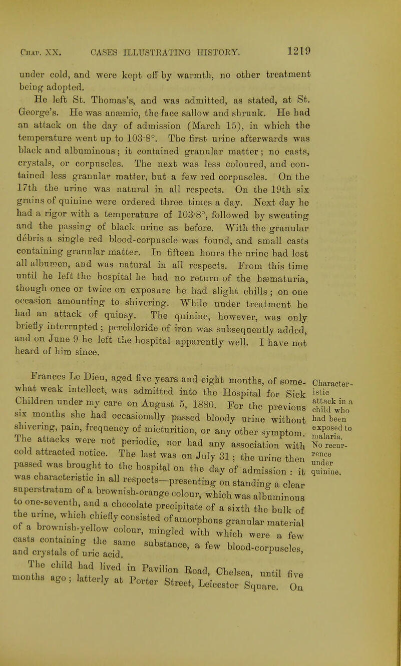 under cold, and were kept off bj warmth, no other treatment being adopted. He left St. Thomas's, and was admitted, as stated, at St. George's. He was aneemic, the face sallow and shrunk. He had an attack on the daj of admission (March 15), in which the temperature went up to 103-8°. The first urine afterwards was black and albuminous; it contained granular matter; no casts, crystals, or corpuscles. The next was less coloured, and con- tained less granular matter, but a few red corpuscles. On the 17th the urine was natural in all respects. On the 19th six grains of quinine were ordered three times a day. Next day he had a rigor with a temperature of 103-8°, followed by sweating and the passing of black urine as before. With the granular debris a single red blood-corpuscle was found, and small casts containing granular matter. In fifteen hours the urine had lost all albumen, and was natural in all respects. Prom this time until he left the hospital he had no return of the hiematuria, though once or twice on exposure he had slight chills ; on one occasion amounting to shivering. While under treatment he had an attack of quinsy. The quinine, however, was only briefly interrupted ; perchloride of iron was subsequently added, and on June 9 he left the hospital apparently well. I have not heard of him since. Prances Le Dieu, aged five years and eight months, of some- Character what weak intellect, was admitted into the Hospital for Sick j^tic Children under my care on August 5, 1880. For the previous chiklV^'' SIX months she had occasionally passed bloody urine without bad been shivering, pain, frequency of micturition, or any other symptom The attacks were not periodic, nor had any association with So reur- cold attracted notice. The last was on July 31 ; the urine then 'T' passed was brought to the hospital on the day of admission : it ^e. was characteristic m all respects-presenting on standing a clear superstratum of a brownish-orange colour, which was albuminous to one-seven h, and a chocolate precipitate of a sixth the bulk o he urine, which chiefly consisted of amorphous granular materia of a brownish-yellow colour, mingled with which were a few ca.sts containing the same substance, a few blood-corpuscle and crystals of uric acid corpuscles.