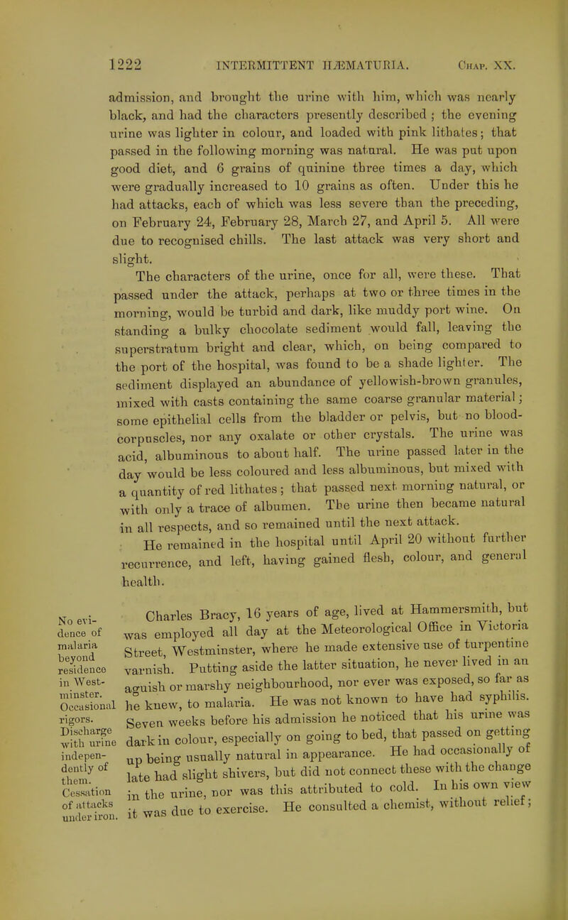 admission, and brought tlie urino witli him, which was nearly black, and had the characters presently described ; the evening urine was lighter in colour, and loaded with pink lithates; that passed in the following morning was natural. He was put upon good diet, and 6 grains of quinine three times a day, which were gradually increased to 10 grains as often. Under this he had attacks, each of which was less severe than the preceding, on February 24, February 28, March 27, and April 5. All were due to recognised chills. The last attack was very short and slight. The characters of the urine, once for all, were these. That passed under the attack, perhaps at two or three times in the morning, would be turbid and dark, like muddy port wine. On standing a bulky chocolate sediment would fall, leaving the superstratum bright and clear, which, on being compared to the port of the hospital, was found to be a shade lighter. The sediment displayed an abundance of yellowish-brown granules, mixed with casts containing the same coarse granular material; some epithelial cells from the bladder or pelvis, but no blood- corpuscles, nor any oxalate or other crystals. The urine was acid, albuminous to about half. The urine passed later in the day 'would be less coloured and less albuminous, but mixed with a quantity of red lithates; that passed next morning natural, or with only a trace of albumen, Tbe urine then became natural in all respects, and so remained until the next attack. • He remained in the hospital until April 20 without farther recurrence, and left, having gained flesh, colour, and general health. No evi- dence of malaria beyond residence in West- minster. Occasional rigors. Discharge with nrine indepen- dently of them. Cessation of attacks under iron. Charles Bracy, 16 years of age, lived at Hammersmith, but was employed all day at the Meteorological Office in Victoria Street Westminster, where he made extensive use of turpentme varnish. Putting aside the latter situation, he never lived m an ao-uish or marshy neighbourhood, nor ever was exposed, so far as he knew, to malaria. He was not known to have had syphilis. Seven weeks before his admission he noticed that his unne was dark in colour, especially on going to bed, that passed on getting UP being usually natural in appearance. He had occasionally ot late had slight shivers, but did not connect these with the change in the urine, nor was this attributed to cold. In his own view it was due to exercise. He consulted a chemist, without relief;