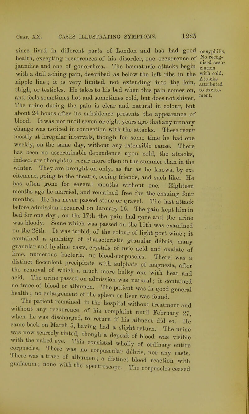 since lived in different parts of London and has had good or syphilis. health, excepting recurrences of his disordei', one occurrence of recog- jaundice and one of gonorrhoea. The ha3maturic attacks begin ciation with a dull aching pain, described as below the left ribs in the ^th cold. nipple line; it is very limited, not extending into the loin, attributed thigh, or testicles. He takes to his bed when this pain comes on, to excite- and feels sometimes hot and sometimes cold, but does not shiver. The urine during the pain is clear and natural in colour, but about 24 hours after its subsidence presents the appearance of blood. It was not until seven or eight years ago that any urinary change was noticed in connection with the attacks. These recur mostly at irregular intervals, though for some time he had one weekly, on the same day, without any ostensible cause. There has been no ascertainable dependence upon cold, the attacks, indeed, are thought to recar more often in the summer than in the winter. They are brought on only, as far as he knows, by ex- citement, going to the theatre, seeing friends, and such like. He has often gone for several months without one. Eighteen months ago he married, and remained free for the ensuing four months. He has never passed stone or gravel. The last attack before admission occurred on January 16. The pain kept him in bed for one day; on the 17th the pain had gone and the urine was bloody. Some which was passed on the 19th was examined on the 28th. It was turbid, of the colour of light port wine; it contained a quantity of characteristic granular debris, many granular and hyaline casts, crystals of uric acid and oxalate of hme, numerous bacteria, no blood-corpuscles. There was a distinct flocculent precipitate with sulphate of magnesia aft-r the removal of which a much more bulky one with heat and acid. The urine passed on admission was natural; it contained no trace of blood or albumen. The patient was in good general health ; no enlargement of the spleen or liver was found The patient remained in the hospital without treatment and without any recurrence of his complaint until February 27 when he was discharged, to return if his ailment did so He came back on March 5, having had a slight return. The urine was now scarcely tinted, though a deposit of blood was visible with the naked eye. This consisted wholly of ordinary entire rrfr- -'P--^- debris, nor an' casts. There was a trace of albumen; a distinct blood reaction w.ui guaiacum ; none with the spectroscope. The corpuscles ceased with