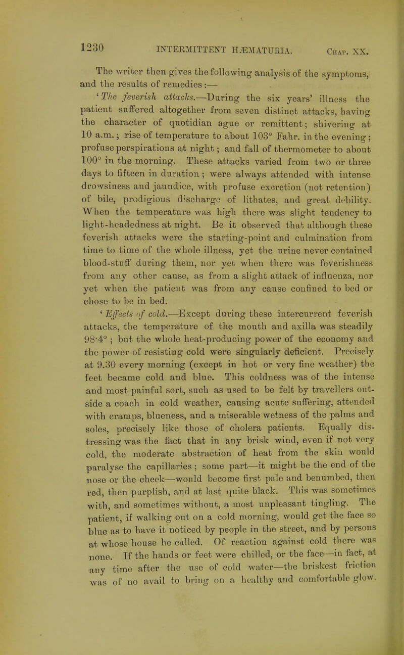 Tho writer tlion gives the following analysis of the symptoms, and the results of remedies :— 'The feverish attacks.—Daring the six years' illness the patient suffered altogether from seven distinct attacks, having the character of quotidian ague or remittent; shivering at 10 a.m. \ rise of temperature to about 103° Fahr. in the evening ; profuse perspirations at night; and fall of thermometer to about 100° in the morning. These attacks varied from two or three days to fifteen in duration; were always attended with intense drowsiness and jaundice, with profuse excretion (not retention) of bile, prodigious discharge of lithates, and great debility. When the temperature was high there was slight tendency to light-headedness at night. Be it observed that although these feverish attacks were the starting-point and culmination from time to time of the whole illness, yet the urine never contained blood-stuff during them, nor yet when there was feverishness from any other cause, as from a slight attack of influenza, nor yet when the patient was from any cause confined to bed or chose to be in bed. ' Effects of cold.—Except during these intercurrent feverish attacks, the temperature of the mouth and axilla was steadily 98'4° ; but the whole heat-producing power of the economy and the power of resisting cold were singularly deficient. Precisely at 9.30 every morning (except in hot or very fine weather) the feet became cold and blue. This coldness was of the intense and most painful sort, such as used to be felt by travellers out- side a coach in cold weather, causing acute suffering, attended with cramps, blueness, and a miserable wetness of the palms and soles, precisely like those of cholera patients. Equally dis- tressing was the fact that in any brisk wind, even if not veiy cold, the moderate abstraction of heat from the skin would paralyse the capillaries ; some part—it might be the end of the nose or tlie cheek—would become first pale and benumbed, then red, then purplish, and at last, quite black. This was sometimes with, and sometimes without, a most unpleasant tingling. The patient, if walking out on a cold morning, would get the face so blue as to have it noticed by people in the street, and by persons at whose house he called. Of reaction against cold there was none. If tbe hands or feet were chilled, or the face—in fact, at any time after the use of cold water—the briskest friction was of no avail to bring on a healthy and comfortable glow.