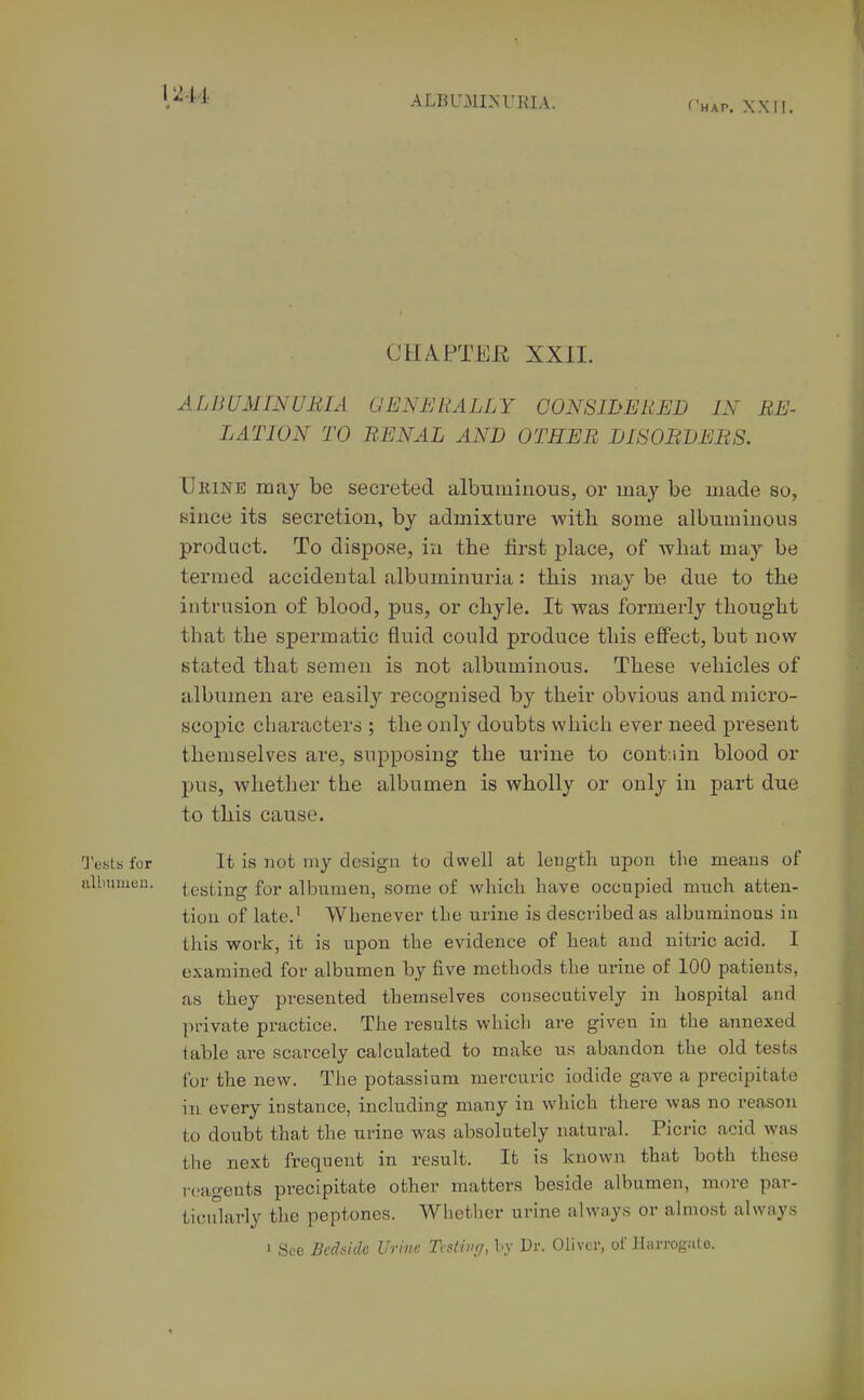 CH/VPTEE XXII. ALBUMINURIA. GENERALLY CONS WE RED IN RE- LATION TO RENAL AND OTHER DISORDERS. Ueine may be secreted albuminous, or may be made so, since its secretion, by admixture witli some albuminous product. To dispose, in the lirst place, of what may be termed accidental albuminuria: this may be due to the intrusion of blood, pus, or chyle. It was formerly thought that the spermatic fluid could produce this effect, but now stated that semen is not albuminous. These vehicles of albumen are easily recognised by their obvious and micro- scopic characters ; the only doubts which ever need present themselves are, supposing the urine to contain blood or pus, whether the albumen is wholly or only in part due to this cause. Tents for It is not my design to dwell at leugth upon the means of albumen. -Resting for albumen, some of which have occupied much atten- tion of late.' Whenever the urine is described as albuminous in this work, it is upon the evidence of heat and nitric acid. I examined for albumen by five methods the urine of 100 patients, as they presented themselves consecutively in hospital and ])nvate practice. The results which are given in the annexed table are scarcely calculated to make us abandon the old tests for the new. The potassium mercuric iodide gave a precipitate in every instance, including many in which there was no reason to doubt that the urine was absolutely natural. Picric acid was the next frequent in result. It is known that both these i-(,'ageuts precipitate other matters beside albumen, move par- ticularly the peptones. Whether urine always or almost always i See Bcchidc Urine Tcslivr/, hy Dr. Oliver, of Hurrogale.