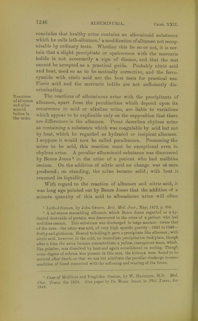 124C Chap. XXJI. concludes that healthy urine contains an albuminoid substance which he calls leth-albumen,' a modification of albumen not recog- nisable bj ordinary tests. Whether this be so or not, it is cer- tain that a slight precipitate or opalescence with the mercuric iodide is not necessarily a sign of disease, and that the test cannot be accepted as a practical guide. Probably nitric acid and heat, used so as to be mutually corrective, and the ferro- cyanide with citric acid are the best tests for practical use. Picric acid and the mercuric iodide are not sufficiently dis- criminating. Reactions The reactions of albuminous urine with the precipitants of and^afbu- ^^^umen, apart from the peculiarities which depend upon its minoid occurrence in acid or alkaline urine, are liable to variations the urine '^^^^^^^ appear to be explicable only on the supposition that there are differences in the albumen. Prout describes chylous urine as containing a substance which was coagulable by acid but not by heat, which he regarded as hydrated or incipient albumen. I suppose it would now be called paralbumen. Presuming the urine to be acid, this reaction must be exceptional even in chylous urine. A peculiar albuminoid substance was discovered by Bence Jones ^ in the urine of a patient who had mollities ossium. On the addition of nitric acid no change was at once produced; on standing, the urine became solid; with heat ifc resumed its liquidity. With regard to the reaction of albumen and nitric acid, it was long ago pointed out by Bence Jones that the addition of a minute quantity of this acid to albuminous urine will often » Leth-Albumen, by John Greeve. Brit. Med. Jour., May, ]879, p. 696. 2 A substance resembling albiimen, which Bence Jones regarded as a hy- drated deutoxide of protein, was discovered in the urine of a patient who had mollities ossium. This substance was discharged in large amount—twice that of the urea—the urine was acid, of very high specific gravity—1035 to 1040— frothy and glutinous. Heated to boiling it gave a precipitate like albumen ; with nitric acid, however, iu the cold, no immediate precipitation took place, though after a time the urine became converted into a yellow, transparent mass, whicli, like gelatine, was dissolved by heat and again consolidated on cooling. Thougli some degree of oedema was present in this case, the kidneys were found to be natural after death, so that we can but attribute the peculiar discharge tosomo condition of blood connected with the softening and M-asting of tlie bones. 1 Case of Mollities and Fragilitas Ossium, by W. Jlacintyrc, M.D. Med. Chir, Trans, for 1850. Also paper by Dr. Bciicc Jones in Phit. Trans., for 1848,