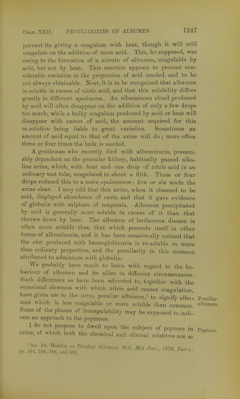 prevent its giving a coagulum with lieat, though it will still coagulate on the addition of more acid. This, he supposed, was owing to the formation of a. nitrate of albumen, coagulable by acid, but not by heat. This reaction appears to present con- siderable variation in the proportion of acid needed, and to be not always obtainable. ^Text, it is to be recognised that albumen is soluble in excess of nitric acid, and that this solubility differs greatly in different specimens. An albuminous cloud produced by acid will often disappear on the addition of only a few drops too much, while a bulky coagulum produced by acid or heat will disappear with excess of acid, the amount required for this re-solution being liable to great variation. Sometimes an amount of acid equal to that of the urine will do ; more often three or four times the bulk is needed. A gentleman who recently died with albuminuria, presum- ably dependent on the granular kidney, habitually passed alka- line urine, which, with heat and one drop of nitric acid in an ordinary test tube, coagulated to about a fifth. Three or four drops reduced this to a mere opalescence ; five or six made the urine clear. I may add that this urine, when it chanced to be acid, displayed abundance of casts, and that it gave evidence of globulin with sulphate of magnesia. Albumen precipitated by acid is generally more soluble in excess of it than that thrown down by heat. The albumen of lardaceous disease is often more soluble than that which presents itself in other forms of albuminuria, and it has been occasionally noticed that the clot produced with hasmoglobinuria is re-soluble in more than ordinary proportion, and the peculiarity in this instance attributed to admixture with globuhn. We probably have much to learu with regard to the be- haviour of albumen and its allies in different circumstances. Such differences as have been adverted to, together with the occasional slowness with which nitric acid causes coagulation, have given use to the term, peculiar albumen,' to signify albu- Peculiar men which is less coagulable or more soluble than common. ^^Ibumen. Some of the phases of incoagulability may be supposed to indi- cate an approach to the peptones. 1 do not propose to dwell upon the subject of peptone in Teuton. urine, of which both the chemical and clinical relations are as ' See Dr. Haddon on Peculiar Albumen. Brit. Med Jour., 1876, l\m i rp- 191, 2.3(5, 286, and 381. '