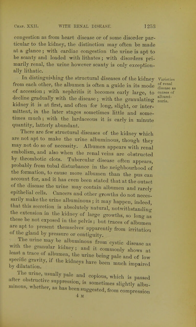 mina. congestion as from heart disease or of some disorder par- ticular to the kidney, the distinction may often be made at a glance; with cardiac congestion the urine is apt to be scanty and loaded with lithates; with disorders pri- marily renal, the urine however scanty is only exception- ally lithatic. In distinguishing the structural diseases of the kidney ^^arieties from each other, the albumen is often a guide in its mode ^^^ ft • a.i _ CllSG&SC flS ot accession; with nephritis it becomes early large, to causes of decline gradually with the disease; with the granulating kidney it is at first, and often for long, slight, or inter- mittent, in the later stages sometimes little and some- times much; with the lardaceous it is early in minute quantity, latterly abundant. There are few structural diseases of the kidney which are not apt to make the urine albuminous, though they may not do so of necessity. Albumen appears with renal embolism, and also when the renal veins are obstructed by thrombotic clots. Tubercular disease often appears, probably from tubal disturbance in the neighbourhood of the formation, to cause more albumen than the pus can account for, and it has even been stated that at the outset of the disease the urine may contain albumen and rarely epithelial cells. Cancers and other growths do not neces- sarily make the urine albuminous ; it may happen, indeed that this secretion is absolutely natural, notwitbstandino^ the extension in the kidney of large growths, so long as these be not exposed in the pelvis; but traces of albumen are apt to present themselves apparently from irritation ot the gland by pressure or contiguity. The urine may be albuminous from cystic disease as with the granular kidney; and it commonly shows a least a trace of albumen, the urine being pale and of low ^diL^r'  '- --^^ —ed n J^rCX:^^^ e^ious. Which is passed n.nous,wbet.er,a/^.:b^~^^^^ 4 M