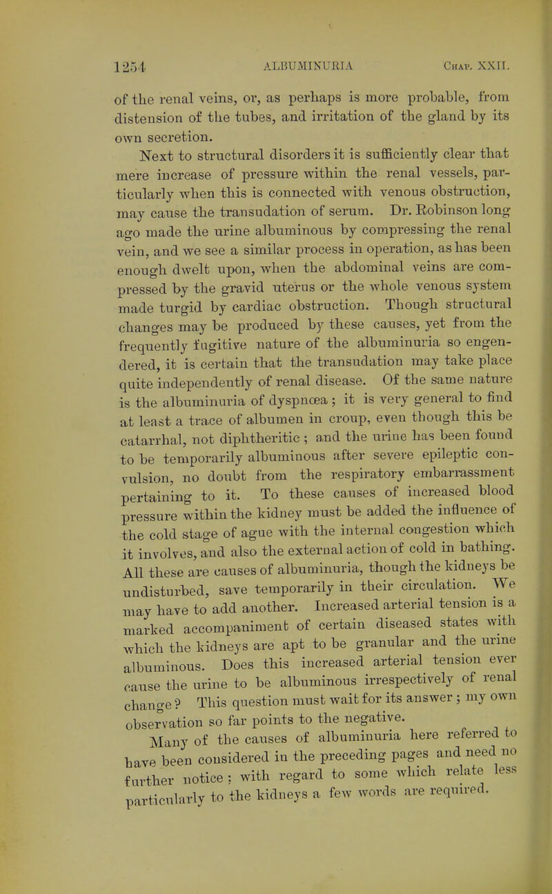 of tlie renal veins, or, as perliaps is more probable, from distension of the tubes, and irritation of the gland by its own secretion. Next to structural disorders it is sufficiently clear that mere increase of pressure within the renal vessels, par- ticularly when this is connected with venous obstruction, may cause the transudation of serum. Dr. Robinson long ago made the urine albuminous by compressing the renal vein, and we see a similar process in operation, as has been enough dwelt upon, when the abdominal veins are com- pressed by the gravid uterus or the whole venous system made turgid by cardiac obstruction. Though structural changes may be produced by these causes, yet from the frequently fugitive nature of the albuminuria so engen- dered, it is certain that the transudation may take place quite independently of renal disease. Of the same nature is the albuminuria of dyspnoea ; it is very general to find at least a trace of albumen in croup, even though this be catarrhal, not diphtheritic ; a.nd the urine has been found to be temporarily albuminous after severe epileptic con- vulsion, no doubt from the respiratory embarrassment pertaining to it. To these causes of increased blood pressure within the kidney must be added the influence of the cold stage of ague with the internal congestion which it involves, and also the external action of cold in bathing. All these are causes of albuminuria, though the kidneys be undisturbed, save temporarily in their circulation. We may have to add another. Increased arterial tension is a marked accompaniment of certain diseased states with which the kidneys are apt to be granular and the urine albuminous. Does this increased arterial tension ever cause the urine to be albuminous irrespectively of renal change ? This question must wait for its answer ; my own observation so far points to the negative. Many of the causes of albuminuria here referred to havf^ been considered in the preceding pages and need no further notice : with regard to some which relate less particularly to the kidneys a few words are required.