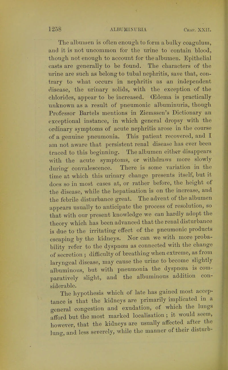 The albumen is often enough to form a bulky coagulurn, and it is not uncommon for the urine to contain blood, though not enough to account for the albumen. Epithelial casts are generally to be found. The characters of the urine are such as belong to tubal nephritis, save that, con- trary to what occurs in nephritis as an independent disease, the urinary solids, with the exception of the chlorides, appear to be increased. (Edema is practically unknown as a result of pneumonic albuminuria, though Professor Bartels mentions in Ziemssen's Dictionary an exceptional instance, in which general dropsy with the ordinary symptoms of acute nephritis arose in hhe course of a genuine pneumonia. This patient recovered, and I am not aware that persistent renal disease has ever been traced to this beginning. The albumen either disappears Avith the acute symptoms, or withdraws more slowly during convalescence. There is some variation in the time at which this urinary change presents itself, but it does so in most cases at, or rather before, the height of the disease, while the hepatisation is on the increase, and the febrile disturbance great. The advent of the albumen appears usually to anticipate the process of resolution, so that with our present knowledge we can hardly adopt the theory which has been advanced that the renal disturbance is due to the irritating effect of the pneumonic products escaping by the kidneys. Nor can we with more proba- bility refer to the dyspnoea as connected with the change of secretion ; difficulty of breathing when extreme, as from laryngeal disease, may cause the urine to become slightly albuminous, but with pneumonia the dyspnoea is com- paratively slight, and the albuminous addition con- siderable. The hypothesis which of late has gained most accep- tance is that the kidneys are primarily implicated in a general congestion and exudation, of which the lungs afford but the most marked localisation ; it would seem, however, that the kidneys are usually affected after the lung, and less severely, while the manner of their disturb-