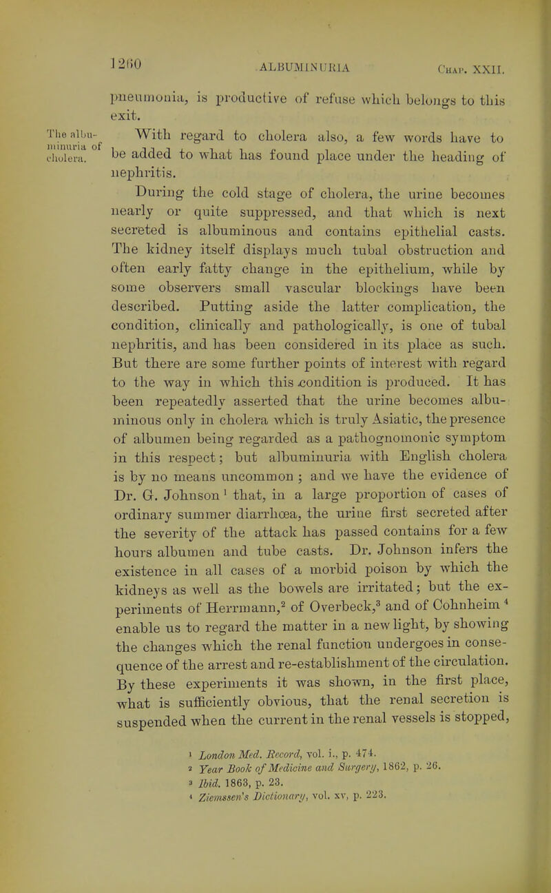 J2()0 pneumonia, is productive of refuse vvliicli belojigs to this exit. Thealbu-^ With regard to cholera also, a few words have to ihuieru. ^6 added to what has found place under the heading of nephritis. During the cold stage of cholera, the urine becomes nearly or quite suppressed, and that which is next secreted is albuminous and contains epithelial casts. The kidney itself displays much tubal obstruction and often early ftitty change in the epithelium, while by some observers small vascular blockings have been described. Putting aside the latter complication, the condition, clinically and pathologically, is one of tubal nephritis, and has been considered in its place as such. But there are some further points of interest with regard to the way in which this xjondition is produced. It has been repeatedly asserted that the urine becomes albu- minous only in cholera Avhich is truly Asiatic, the presence of albumen being regarded as a pathognomonic symptom in this respect; but albuminuria with English cholera is by no means uncommon ; and we have the evidence of Dr. G. Johnson' that, in a large proportion of cases of ordinary summer diarrhoea, the urine first secreted after the severity of the attack has passed contains for a few hours albumen and tube casts. Dr. Johnson infers the existence in all cases of a morbid poison by which the kidneys as well as the bowels are irritated; but the ex- periments of Herrmann,^ of Overbeck,^ and of Cohnheim * enable us to regard the matter in a new light, by showing the changes which the renal function undergoes in conse- quence of the arrest and re-estabhshment of the circulation. By these experiments it was shown, in the first place, what is sufficiently obvious, that the renal secretion is suspended when the current in the renal vessels is stopped, ' London Med. Becord, vol. i., p. -IT-i. « Year Book of Medicine and Sitrgery, 1862, p. 26. 3 Ihid, 1863, p. 23. < Zienisscn's Bicfionari/, vol. xv, p. 223.