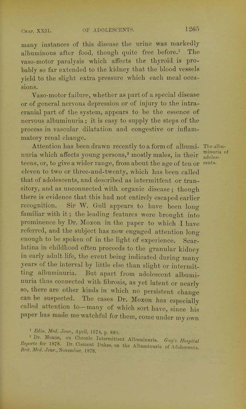 many instances of this disease the nrine was markedly albuminous after food, thoug-h quite free before.' The vaso-motor paralysis which affects the thyroid is pro- bably so far extended to the kidney that the blood vessels yield to the slight extra pressure which each meal occa- sions. Vaso-motor failure, whether as part of a special disease or of general nervous depression or of injury to the intra- cranial part of the system, appears to be the essence of nervous albuminuria; it is easy to supply the steps of the process in vascular dilatation and congestive or inflam- matory renal change. Attention has been drawn recently to a form of albumi- Thealim- nuria which affects young persons,^ mostly males, in their ^^les-^ teens, or, to give a wider range, from about the age of ten or cents, eleven to two or three-and-twenty, which has been called that of adolescents, and described as intermittent or tran- sitory, and as unconnected with organic disease ; though there is evidence that this had not entirely escaped earlier recognition. Sir W. Gull appears to have been long familiar with it; the leading features were brought into prominence by Dr. Moxon in the paper to which I have referred, and the subject has now engaged attention long enough to be spoken of in the light of experience. Scar- latina in childhood often proceeds to the granular kidney in early adult life, the event being indicated during many years of the interval by little else than slight or intermit- ting albuminuria. But apart from adolescent albumi- nuria thus connected with fibrosis, as yet latent or nearly so, there are other kinds in which no persistent change can be suspected. The cases Dr. Moxon has especially called attention to—many of which sort have, since his paper has made me watchful for them, come under my own ' Edin. Mfd. Jour., April, 1874, p. 880. 7? ?% ^^T.l' 2^'°'° It«'-'ittent AUnumnm-ia. Gm/s Hospiial liep^ts iov im. Dr. Clement Dukes, on the Albuminuria of A,lo]osce,.,.s. y?n<. A/cti. ./ottr., November, 1878.