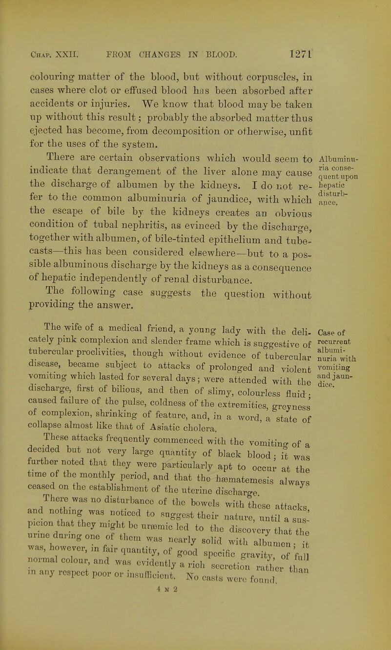 colouring- matter of the blood, but without corpuscles, in cases where clot or effused blood hus been absorbed after accidents or injuries. We know that blood may be taken, up without this result; probably the absorbed matter thus ejected has become, from decomposition or otherwise, unfit for the uses of the system. There are certain observations which would seem to Albuminu- indicate that derang-ement of the liver alone may cause quentuptn the discharge of albumen by the kidneys. I do not re- hepatic fer to the common albuminuria of jaundice, with which auce. the escape of bile by the kidneys creates an obvious condition of tubal nephritis, as evinced by the discharge, together with albumen, of bile-tinted epithelium and tube- casts—this has been considered elsewhere—but to a pos- sible albuminous discharge by the kidneys as a consequence of hepatic independently of renal disturbance. The following case suggests the question without providing the answer. The wife of a medical friend, a young lady with the deli- Case of cately pmk complexion and slender frame which is suggestive of recurrent tubercular proclivities, though without evidence of tubercular nU^tith disease, became subject to attacks of prolonged and violent vomiting vomiting which lasted for several days; were attended with the ^•'^j^''- discharge, first of biHous, and then of slimy, colourless fluid: • '''' caused failure of the pulse, coldness of the extremities greyness' of complexion, shrinking of feature, and, in a word, a state of collapse almost like that of Asiatic cholera. These attacks frequently commenced with the vomitino- of a decided but not very large quantity of black blood : it was further noted that they were particularly apt to occur at the time of the monthly period, and that the h^matemesis always ceased on the establishment of the uterine discharge There was no disturbance of the bowels with th^so attacks and nothxng was noticed to suggest their nature, until a sus picion that they m,ght bo uremic led to the disco;ery that the urine during one of them was nearly solid with album i was, however, in fair quantity, of good specific gravity o fu .ormal colour and was evidently a rich secretion rath'er m any respect poor or insuflicient. No casts were fonn lan INo casts wore fonnd. 4 N 2