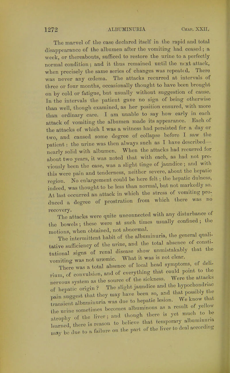 The marvel of the case declared itself in the rapid and total disappearance of the albumen after the vomiting had ceased ; a week, or thereabouts, sufl&ced to restore the urine to a perfectly normal condition; and it thus remained until the nc xt attack, when precisely the same series of changes was repeattd. There was never any oedema. The attacks recurred at intervals of three or four months, occasionally thought to have been brought on by cold or fatigue, but usually without suggestion of cause. In the intervals the patient gave no sign of being otherwise than well, though examined, as her position ensured, with more than ordinary care. I am unable to say how early in each attack of vomiting the albumen made its appearance. Each of the attacks of which T was a witness had persisted for a day or two, and caused some degree of collapse before I saw the patient: the urine was then always such as I have described— nearly solid with albumen. When the attacks had recurred for about two years, it was noted that with each, as had not pre- viously been the case, was a slight tinge of jaundice ; and with this were pain and tenderness, neither severe, about the hepatic recrion. No enlargement could be here felt; the hepatic dulness, indeed, was thought to be less than normal, but not markedly so. At last occurred an attack in which the stress of vomiting pro- duced a degree of prostration from which there was no recovery. , i e The attacks were quite unconnected with any disturbance of the bowels; these were at such times usually confined ; the motions, when obtained, not abnormal. The intermittent habit of the albuminuria, the general quali- tative sufficiency of the urine, and the total absence of consti- tutional signs of renal disease show unmistakably that the vomiting was not uremic. What it was is not clear. There was a total absence of local head symptoms, of de i- rium of convulsion, and of everything that could point to the nerTous system as the source of the sickness. Were the attacks of hepatic origin ? The slight jaundice and the hypochondnac painlggest that they may have been so. and that possibly he Transient albuminuria was due to hepatic lesion. We know tha he mine sometimes becomes albuminous as a result of yellow a rophy of the liver ; and though there is yet much o bo 1 1 there is reason to believe that temporary albuminuria Zt^uZ J^nLe on the part of the liver to deal accordiu.