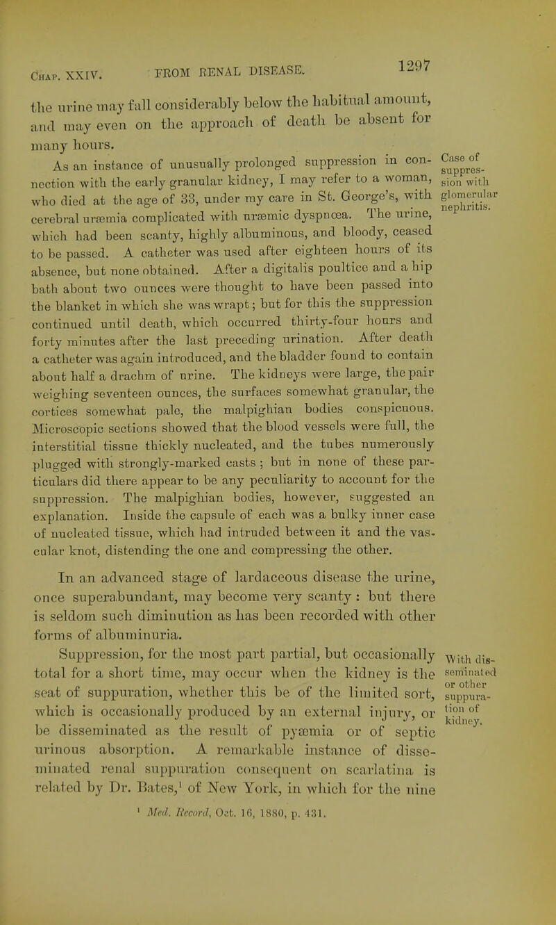 the urine may fall considerably below the habitual amount, and may even on the approach of death be absent for many hours. As an instance of unusually prolonged suppression in con- C;vse^of^ ncction with the early granular kidney, I may refer to a woman, ^j^^ ^j^j^ who died at the age of 33, under my care in St. George's, with gl^^;^!'^^!'*'^ cerebral ursemia complicated with ursemic dyspnoea. The urine,  which had been scanty, highly albuminous, and bloody, ceased to be passed. A catheter was used after eighteen hours of its absence, but none obtained. After a digitalis poultice and a hip bath about two ounces were thought to have been passed into the blanket in which she was wrapt; but for this the suppression continued until death, which occurred thirty-four hours and forty minutes after the last preceding urination. After death a catheter was again introduced, and the bladder found to contain about half a drachm of urine. The kidneys were large, the pair weighing seventeen ounces, the surfaces somewhat granular, the cortices somewhat pale, the malpighian bodies conspicuous. Microscopic sections showed that the blood vessels were full, the interstitial tissue thickly nucleated, and the tubes numerously plugged with strongly-marked casts ; but in none of these par- ticulars did there appear to be any peculiarity to account for the suppression. The malpigliian bodies, however, suggested an explanation. Inside the capsule of each was a bulky inner case of nucleated tissue, which had intruded between it and the vas. cular knot, distending the one and compressing the other. In an advanced stage of lardaceous disease the urine, once superahundant, may become very scanty : but there is seldom such diminution as has been recorded with other forms of albuminuria. Suppression, for the most part partial, but occasionally -^jti^ (jjg, total for a short time, may occur when the kidney is the seminatwl seat of suppuration, whether this be of the limited sort, suppiira- whicb is occasionally produced by an external injury, or |.'P be disseminated as the result of pytemia or of septic ^ urinous absorption. A remarkable instance of disse- minated renal suppuration consequent on scarlatina is related by Dr. Bates,' of New York, in which for the nine ' Med. Record, Oct. 16, 1880, p. 431.