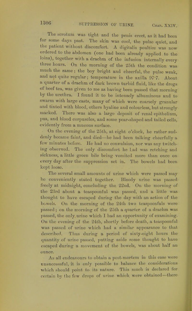 Chap. XXIV, The KCfotum was tight and the penis erect, as it had been for sonie dajs past. The skin was cool, the pulse quiet, and the patient without discomfort. A digitalis poultice was now ordered to the abdomen (one had been already applied to the loins), together with a drachm of the infusion internally every three hours. On the morning of the 25th the condition was much the same ; the boy bright and cheerful, the pulse weak, and not quite regular; temperature in the axilla 977. About a quarter of a drachm of dark brown turbid fluid, like the dregs of beef tea, was given to me as having been passed that morning by the urethra. I found it to be intensely albuminous and to swarm with large casts, many of which were coarsely granular and tinted with blood, others hyaline and colourless,.but strongly marked. There was also a large deposit of renal epithelium, pus, and blood corpuscles, and some pear-shaped and tailed, cells, evidently from a mucous surface. On the evening of the 25th, at eight o'clock, he rather sud- denly became faint, and died—he had been talking cheerfully a few minutes before. He had uo convulsion, nor was any twitch- ing observed. The only discomfort he Lad was retching and sickness, a little green bile being vomited moi'e than once on every day after the suppression set in. The bowels had been kept loose. The several small amounts of urine which were passed may be conveniently stated together. Bloody urine was passed freely at midnight, concluding the 22ad. On the morning of the 23rd about a teaspoonful was passed, and a little was thought to have escaped during the day with an action of the bowels. On the morning of ihe 24th two teaspoonfuls were passed ; on the morning of the 25th a quarter of a drachm was passed, the only urine which I had an opportunity of examining. On the evening of the 24th, shortly before death, a teaspoonful was passed of urine which had a similar appearance to that described. Thus during a period of sixty-eight hours the quantity of urine passed, putting aside some thought to have escaped during a movement of the bowels, Avas about half an ounce. As all endeavours to obtain a post-mortem in this case were nnsnccessful, it is only possible to balance the considerations which should point to its nature. This much is declared for certain by the few drops of urine which were obtained—there