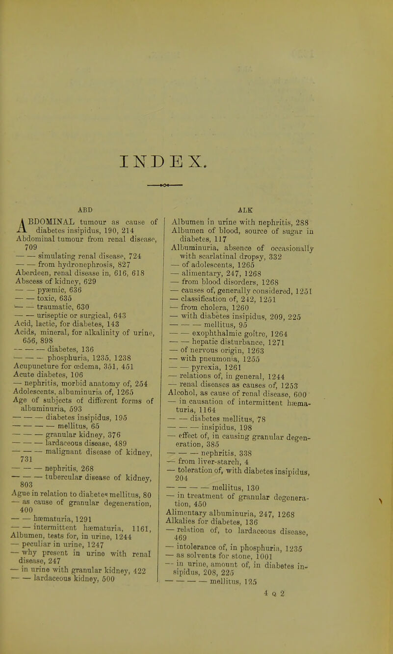 INDEX. ABD ABDOMINAL tumour as cause of diabetes insipidus, 190, 214 Abdominal tumour from renal disease, 709 simidating renal disease, 724 from hydronephrosis, 827 Aberdeen, renal disease in, 616, 618 Abscess of kidney, 629 pysemic, 636 toxic, 635 traumatic, 630 uriseptie or surgical, 643 Acid, lactic, for diabetes, 143 Acids, mineral, for alkalinity of urine, 656, 898 diabetes, 136 phosphuria, 1235, 1238 Acupuncture for oedema, 351, 451 Acute diabetes, 106 — nephritis, morbid anatomy of, 254 Adolescents, albuminuria of, 1265 Age of subjects of different forms of albuminuria, 593 diabetes insipidus, 195 mellitus, 65 granular kidney, 376 — lardaceous disease, 489 malignant disease of kidney, 731 nephritis, 268 tubercular disease of kidney, 803 Ague in relation to diabete<? mellitus, 80 — as cause of granular degeneration, 400 hsematuria, 1291 intermittent hsematuria, 1161, Albumen, tests for, in urine, 1244 — peculiar in urine, 1247 — why present in urine with renal disease, 247 — in urine with granular kidney, 422 lardaceous kidney, 500 ALK Albumen in urine with nephritis, 288 Albumen of blood, source of sugar iii diabetes, 117 Albuminuria, absence of occasionally with scarlatinal dropsy, 332 — of adolescents, 1265 — alimentary, 247, 1268 — from blood disorders, 1268 — causes of, generally considered, 1251 — classification of, 242, 1251 ^ from cholera, 1260 — with diabetes insipidus, 209, 225 mellitus, 95 exophthalmic goitre, 1264 hepatic disturbance, 1271 — of nervous origin, 1263 — with pneumonia, 1255 pyrexia, 1261 — relations of, in general, 1244 — renal diseases as causes of, 1253 Alcohol, as cause of renal disease, 600 — in causation of intermittent hfema- turia, 1164 diabetes mellitus, 78 insipidus, 198 — effect of, in causing granular degen- eration, 385 nephritis, 338 — from liyer-starch, 4 — toleration of, with diabetes insipidus. 204 ^ — ; mellitus, 130 — in treatment of granular degenera- tion, 450 Alimentary albuminuria, 247, 1268 Alkalies for diabetes, 136 — relation of, to lardaceous disease. 469 ' — intolerance of, in phosphuria, 1235 — as solvents for stone, 1001 — in urine, amount of, in diabetes in- sipidus, 208, 225 mellitus, 1?,5