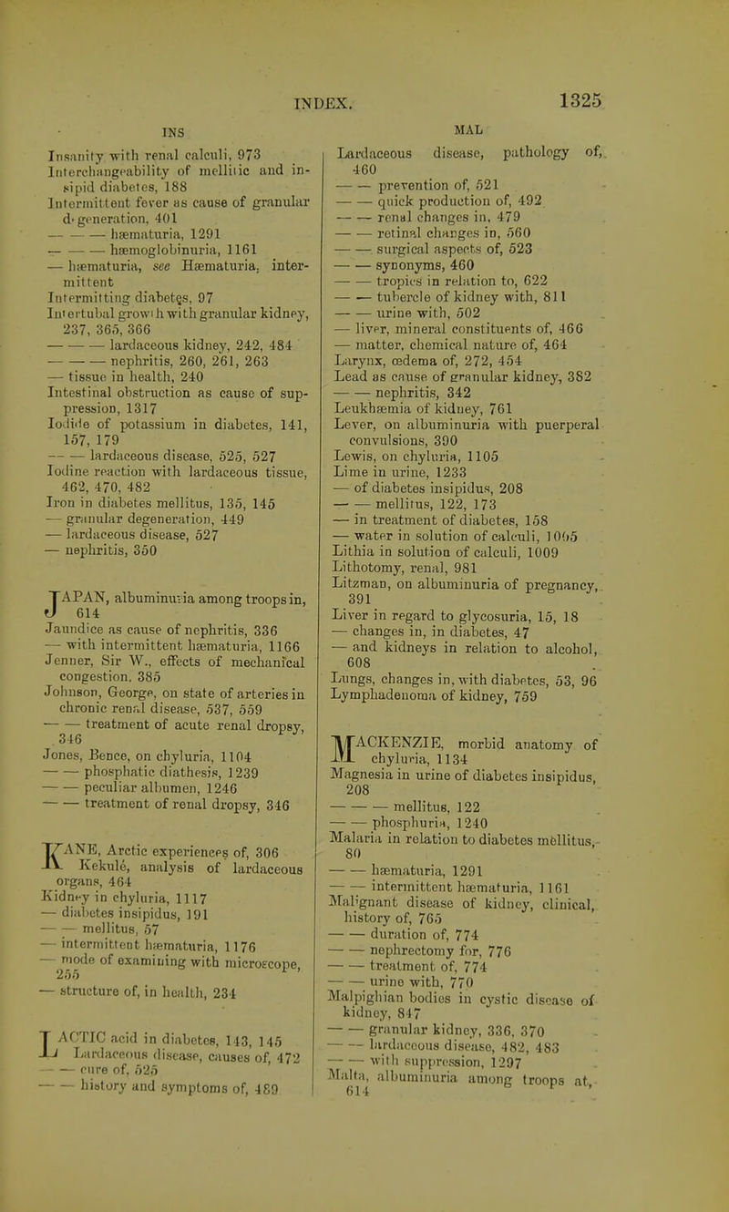 INS Insanity with renal calculi, 973 Iiitercliangpability of melliiic and in- sipid diabetes, 188 Intorniit tent fever as cause of granular d-generation. 401 — haematuria, 1291 hsemoglobinuria, 1161 — haematuria, see Haematuria. inter- mittent Intermitting diabetes, 97 Iniei tubal growi hwith granular kidney, 237, 365, 366 — lardaceous kidney, 242, 484 nephritis, 260, 261, 263 — tis.sue in health, 240 Intestinal obstruction as cause of sup- pression, 1317 Iodide of potassium in diabetes, 141, 157, 179 lardaceous disease, 525, 527 Iodine reaction with lardaceous tissue, 462, 470, 482 Iron in diabetes melHtus, 135, 145 — granular degeneration, 449 — lardaceous disease, 527 — nephritis, 350 JAPAN, albuminuria among troops in, 614 Jaundice as cause of nephritis, 336 — with intermittent haematuria, 1166 Jenner, Sir W., effects of mechanfcal congestion. 385 Johnson, George, on state of arteries in chronic renal disease, 537, 559 treatment of acute renal dropsy, 346 Jones, Bence, on chyluria, 1104 phospliatic diathesi.i, 1239 peculiar albumen, 1246 treatment of renal dropsy, 346 KANE, Arctic experiences of, 306 Kekule, analysis of lardaceous organs, 464 Kidney in chyluria, 1117 — diabetes insipidus, 191 mellitus, 57 — intermittent hfematuria, 1176 —j^'otl of examining with mieroecope, — structure of, in health, 234 LACTIC acid in diabetes, 143, 145 lyurdaceous disease, causes of, 472 cure of, 525 history and aymptoms of, 489 MAL Lardaceous disease, pathology of,^ 460 prevention of, 521 quick production of, 492 renal changes in, 479 retinal changes in, 560 -—■ — surgical aspects of, 523 synonyms, 460 tropics in relation to, 622 — — tubercle of kidney with, 811 — — urine with, 502 — liver, mineral constituents of, 466 — matter, chemical nature of, 464 Larynx, oedema of, 272, 454 Lead as cause of eranular kidney, 382 nephritis, 342 Leukhaemia of kidney, 761 Lever, on albuminuria with puerperal- convulsions, 390 Lewis, on chyluria, 1105 Lime in urine, 1233 — of diabetes insipidus, 208 mellitus, 122, 173 — in treatment of diabetes, 158 — water in solution of calculi, 10(»5 Lithia in solution of calculi, 1009 Lithotomy, renal, 981 Litzman, on albuminuria of pregnancy, 391 Liver in regard to glycosuria, 15, 18 — changes in, in diabetes, 47 — and kidneys in relation to alcohol, 608 Lungs, changes in, with diabetes, 53, 96 Lymphadenoraa of kidney, 759 MACKENZIE, morbid anatomy of chyluria, 1134 Magnesia in urine of diabetes insipidus. 208 mellitus, 122 phosphurin, 1240 Mai aria in relation to diabetes mellitus - 80 haematuria, 1291 intermittent haematuria, 1161 Malignant disease of kidney, clinical, history of, 765 duration of, 774 nephrectomy for, 776 treatment of, 774 urine with, 770 Malpigh ian bodies in cystic disease of kidney, 847 granular kidney, 336. 370 hirdaccous disease, 482, 483 with .suppression, 1297 Malta, albuminuria among troops at ■ 614