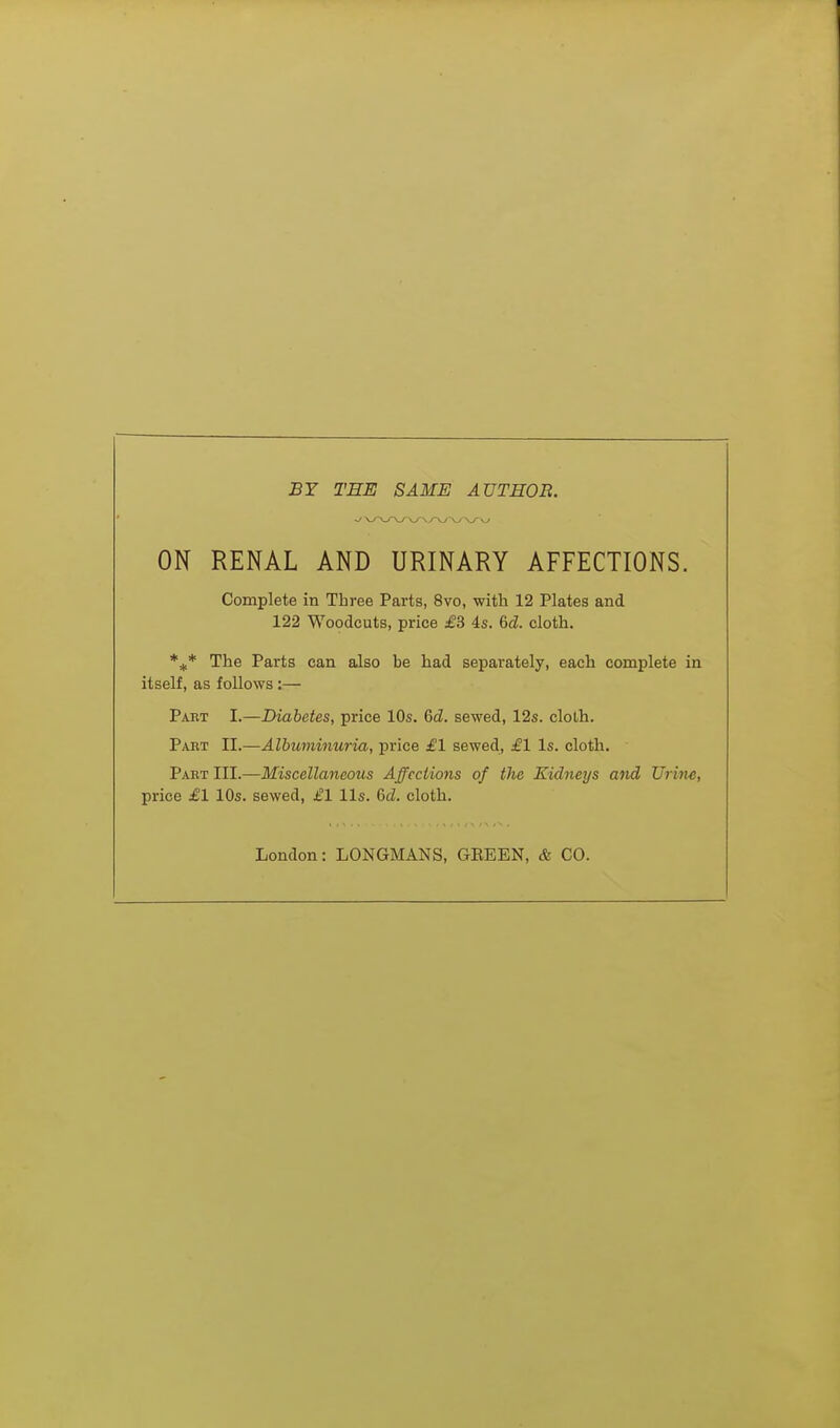 BY THE SAME AUTHOB. ON RENAL AND URINARY AFFECTIONS. Complete in Three Parts, 8vo, with 12 Plates and 122 Woodcuts, price £3 4s. 6d. cloth. %* The Parts can also be had separately, each complete in itself, as follows :— Paet I.—Diabetes, price 10s. 6d. sewed, 12s. cloth. Paut II.—Albuminuria, price £1 sewed, £1 Is. cloth. Paet III.—Miscellaneous Affections of the Kidneys and Urine, price £1 10s. sewed, £1 lis. 6<2. cloth. London: LONGMANS, GEEEN, & CO.