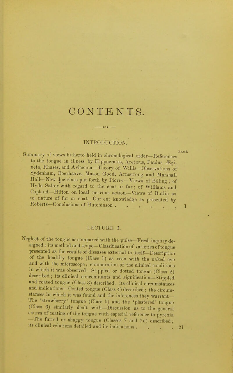 CONTENTS. INTKODUOTION. p Summary of views hitherto held in chronological order—References to the tongue iu illness by Hippocrates, Areteus, Paulus AZgi- neta, Rhases, and Avicenna—Theory of Willis—Observations of Sydenham, Boerhaave, Mason Good, Armstrong and Marshall Hall—New doctrines put forth by Piorry—Views of Billing ; of Hyde Salter with regard to the coat or fur ; of Williams and Copland—Hilton on local nervous action—Views of Butlin as to nature of fur or coat—Current knowledge as presented by Roberts—Conclusions of Hutchinson .... LECTURE I. Neglect of the tongue as compared with the pulse—Fresh inquiry de- signed ; its method and scope—Classification of varieties of tongue presented as the results of diseases external to itself—Description of the healthy tongue (Class 1) as seen with the naked eye and with the microscope ; enumeration of the clinical conditions in which it was observed—Stippled or dotted tongue (Class 2) described; its clinical concomitants and fcignification—Stippled and coated toDgue (Class 3) described ; its clinical circumstances and indications—Coated tongue (Class 4) described; the circum- stances in -which it was found and the inferences they warrant The 'strawberry' tongue (Class 5) and the 'plastered' tongue Class G) similarly dealt with—Discussion as to the general causes of coating of the tongue with especial reference to pyrexia —The furred or shaggy tongue (Classes 7 and 7d) described ; its clinical relations detailed and its indications . . . .21