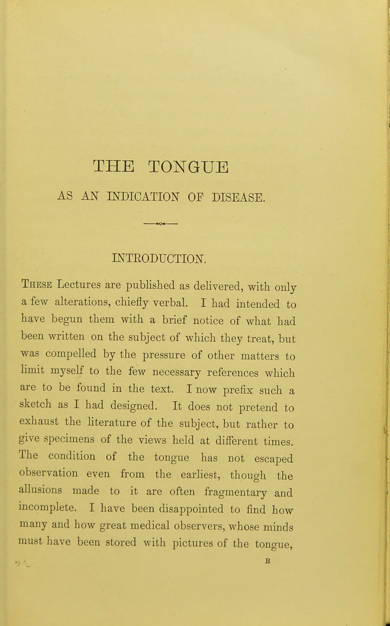 AS AN INDICATION OF DISEASE. INTRODUCTION. These Lectures are published as delivered, with only a few alterations, chiefly verbal. I had intended to have begun them with a brief notice of what had been written on the subject of which they treat, but was compelled by the pressure of other matters to limit myself to the few necessary references which are to be found in the text. I now prefix such a sketch as I had designed. It does not pretend to exhaust the literature of the subject, but rather to give specimens of the views held at different times. The condition of the tongue has not escaped observation even from the earliest, though the allusions made to it are often fragmentary and incomplete. I have been disappointed to find how many and how great medical observers, whose minds must have been stored with pictures of the tongue,