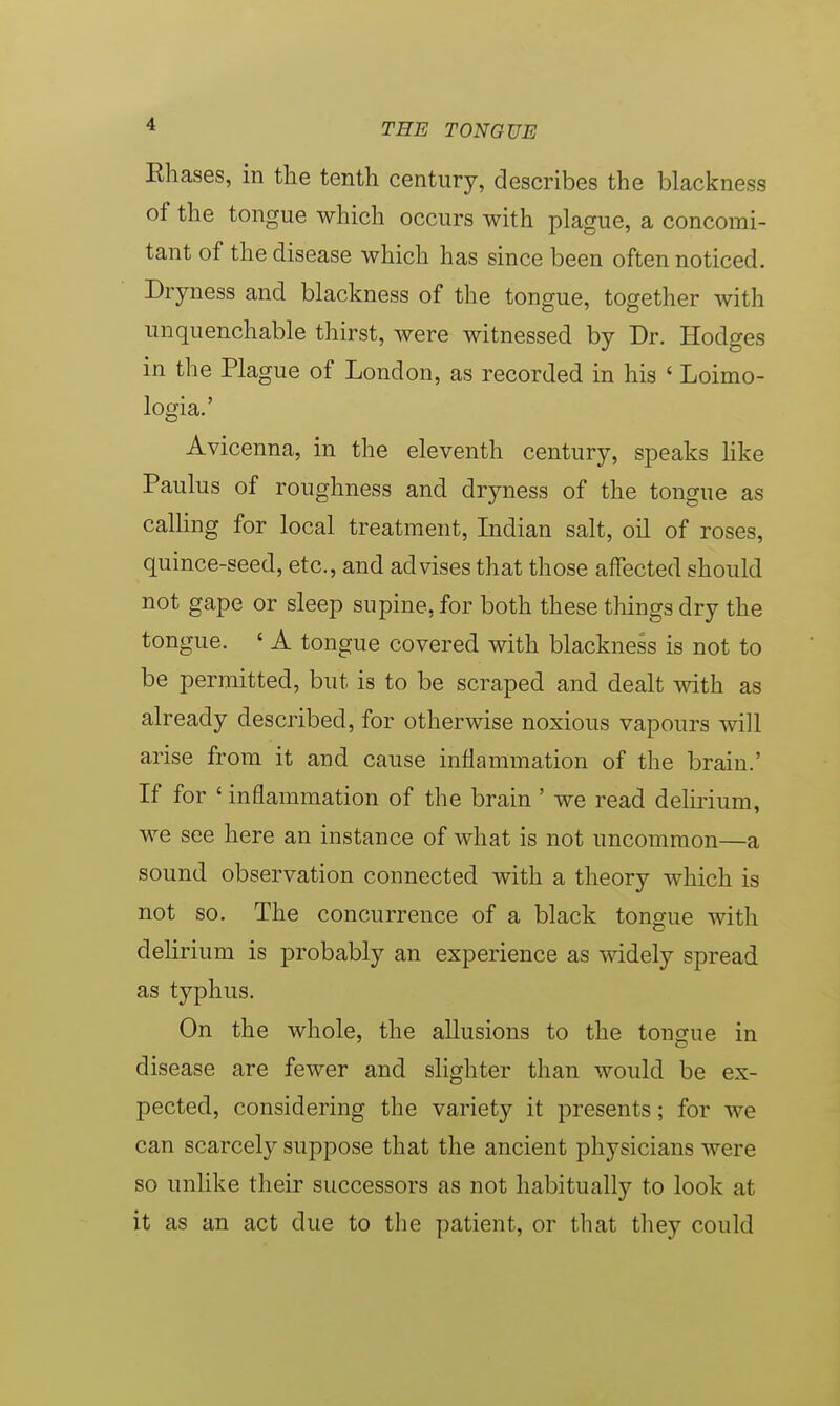 Ehases, in the tenth century, describes the blackness of the tongue which occurs with plague, a concomi- tant of the disease which has since been often noticed. Dryness and blackness of the tongue, together with unquenchable thirst, were witnessed by Dr. Hodges in the Plague of London, as recorded in his ' Loimo- logia.' Avicenna, in the eleventh century, speaks like Paulus of roughness and dryness of the tongue as calling for local treatment, Indian salt, oil of roses, quince-seed, etc., and advises that those affected should not gape or sleep supine, for both these things dry the tongue. ' A tongue covered with blackness is not to be permitted, but is to be scraped and dealt with as already described, for otherwise noxious vapours will arise from it and cause inflammation of the brain.' If for ' inflammation of the brain ' we read delirium, we see here an instance of what is not uncommon—a sound observation connected with a theory which is not so. The concurrence of a black tongue with delirium is probably an experience as widely spread as typhus. On the whole, the allusions to the tongue in disease are fewer and slighter than would be ex- pected, considering the variety it presents; for we can scarcely suppose that the ancient physicians were so unlike their successors as not habitually to look at it as an act due to the patient, or that they could