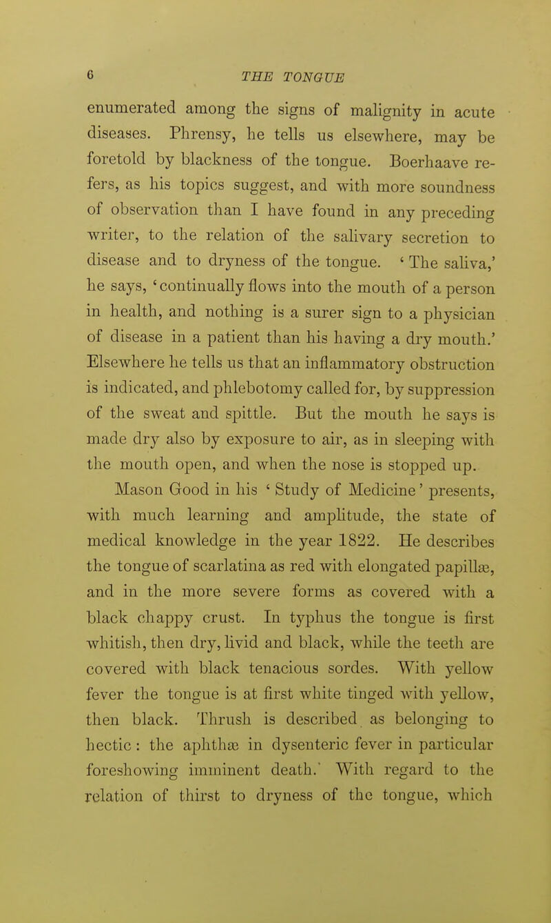 enumerated among the signs of malignity in acute diseases. Phrensy, lie tells us elsewhere, may be foretold by blackness of the tongue. Boerhaave re- fers, as his topics suggest, and with more soundness of observation than I have found in any preceding writer, to the relation of the salivary secretion to disease and to dryness of the tongue. ' The saliva,' he says, ' continually flows into the mouth of a person in health, and nothing is a surer sign to a physician of disease in a patient than his having a dry mouth.' Elsewhere he tells us that an inflammatory obstruction is indicated, and phlebotomy called for, by suppression of the sweat and spittle. But the mouth he says is made dry also by exposure to air, as in sleeping with the mouth open, and when the nose is stopped up. Mason Good in his ' Study of Medicine' presents, with much learning and amplitude, the state of medical knowledge in the year 1822. He describes the tongue of scarlatina as red with elongated papilke, and in the more severe forms as covered with a black chappy crust. In typhus the tongue is first whitish, then dry, livid and black, while the teeth are covered with black tenacious sordes. With yellow fever the tongue is at first white tinged with yellow, then black. Thrush is described as belonging to hectic : the aphtha? in dysenteric fever in particular foreshowing imminent death.' With regard to the relation of thirst to dryness of the tongue, which