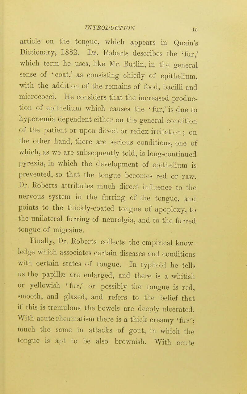 article on the tongue, which appears in Quain's Dictionary, 1882. Dr. Eoberts describes the 'fur,' which term he uses, like Mr. Butlin, in the general sense of 'coat,' as consisting chiefly of epithelium, with the addition of the remains of food, bacilli and micrococci. He considers that the increased produc- tion of epithelium which causes the ' fur,' is due to hyperemia dependent either on the general condition of the patient or upon direct or reflex irritation ; on the other hand, there are serious conditions, one of which, as we are subsequently told, is long-continued pyrexia, in which the development of epithelium is prevented, so that the tongue becomes red or raw. Dr. Eoberts attributes much direct influence to the nervous system in the furring of the tongue, and points to the thickly-coated tongue of apoplexy, to the unilateral furring of neuralgia, and to the furred tongue of migraine. Finally, Dr. Eoberts collects the empirical know- ledge which associates certain diseases and conditions with certain states of tongue. In typhoid he tells us the papilla? are enlarged, and there is a whitish or yellowish 'fur,' or possibly the tongue is reel, smooth, and glazed, and refers to the belief that if this is tremulous the bowels are deeply ulcerated. With acute rheumatism there is a thick creamy ' fur'; much the same in attacks of gout, in which the tongue is apt to be also brownish. With acute