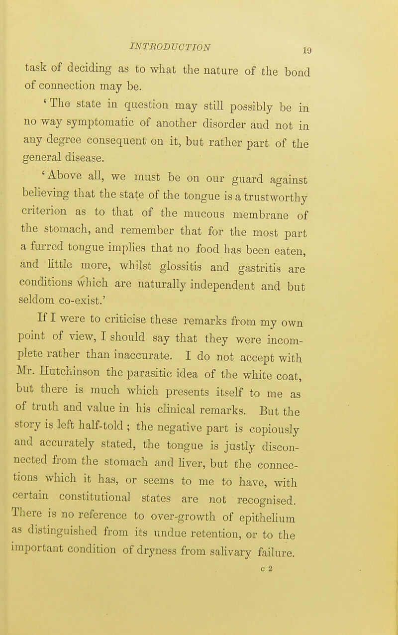 task of deciding as to what the nature of the bond of connection may be. 'The state in question may still possibly be in no way symptomatic of another disorder and not in any degree consequent on it, but rather part of the general disease. 'Above all, we must be on our guard against believing that the state of the tongue is a trustworthy criterion as to that of the mucous membrane of the stomach, and remember that for the most part a furred tongue implies that no food has been eaten, and little more, whilst glossitis and gastritis are conditions which are naturally independent and but seldom co-exist.' If I were to criticise these remarks from my own point of view, I should say that they were incom- plete rather than inaccurate. I do not accept with Mr. Hutchinson the parasitic idea of the white coat, but there is much which presents itself to me as of truth and value in his clinical remarks. But the story is left half-told ; the negative part is copiously and accurately stated, the tongue is justly discon- nected from the stomach and liver, but the connec- tions which it has, or seems to me to have, with certain constitutional states are not recognised. There is no reference to over-growth of epithelium as distinguished from its undue retention, or to the important condition of dryness from salivary failure. o 2