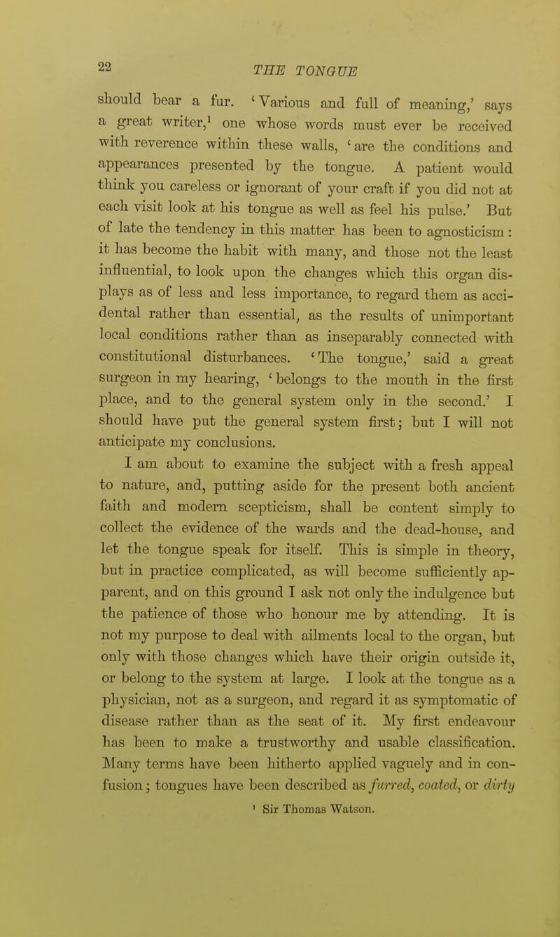 should bear a fur. 'Various and full of meaning,' says a great writer,1 one whose words must ever be received with reverence within these walls, ' are the conditions and appearances presented by the tongue. A patient would think you careless or ignorant of your craft if you did not at each visit look at his tongue as well as feel his pulse.' But of late the tendency in this matter has been to agnosticism : it has become the habit with many, and those not the least influential, to look upon the changes which this organ dis- plays as of less and less importance, to regard them as acci- dental rather than essential, as the results of unimportant local conditions rather than as inseparably connected with constitutional disturbances. 'The tongue,' said a great surgeon in my hearing, < belongs to the mouth in the first place, and to the general system only in the second.' I should have put the general system first; but I will not anticipate my conclusions. I am about to examine the subject with a fresh appeal to nature, and, putting aside for the present both ancient faith and modern scepticism, shall be content simply to collect the evidence of the wards and the dead-house, and let the tongue speak for itself. This is simple in theory, but in practice complicated, as will become sufficiently ap- parent, and on this ground I ask not only the indulgence but the patience of those who honour me by attending. It is not my purpose to deal with ailments local to the organ, but only with those changes which have their origin outside it, or belong to the system at large. I look at the tongue as a physician, not as a surgeon, and regard it as symptomatic of disease rather than as the seat of it. My first endeavour has been to make a trustworthy and usable classification. Many terms have been hitherto applied vaguely and in con- fusion; tongues have been described s& furred, coated, or dirty ' Sir Thomas Watson.